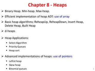 Chapter 8 - Heaps
 Binary Heap. Min-heap. Max-heap.
 Efficient implementation of heap ADT: use of array
 Basic heap algorithms: ReheapUp, ReheapDown, Insert Heap,
Delete Heap, Built Heap
 d-heaps
 Heap Applications:
 Select Algorithm
 Priority Queues
 Heap sort
 Advanced implementations of heaps: use of pointers
 Leftist heap
 Skew heap
 Binomial queues 1
 