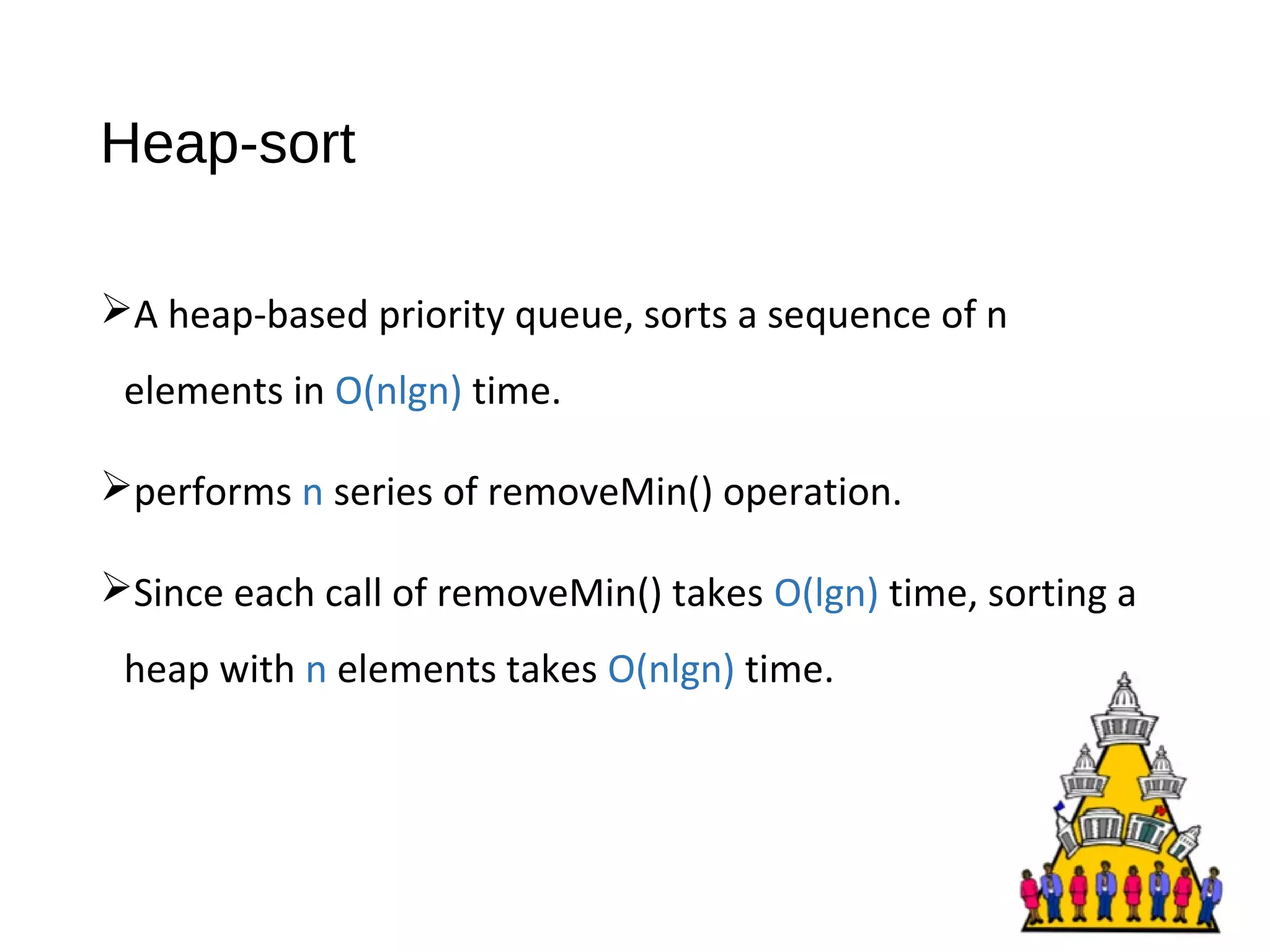 Heap-sort
A heap-based priority queue, sorts a sequence of n
elements in O(nlgn) time.
performs n series of removeMin() operation.
Since each call of removeMin() takes O(lgn) time, sorting a
heap with n elements takes O(nlgn) time.
 