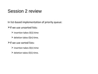 Session 2 review
In list-based implementation of priority queue:
If we use unsorted lists:
 insertion takes O(1) time
 deletion takes O(n) time.
If we use sorted lists:
 insertion takes O(n) time
 deletion takes O(1) time.
 