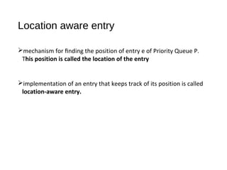 Location aware entry
mechanism for ﬁnding the position of entry e of Priority Queue P.
This position is called the location of the entry
implementation of an entry that keeps track of its position is called
location-aware entry.
 