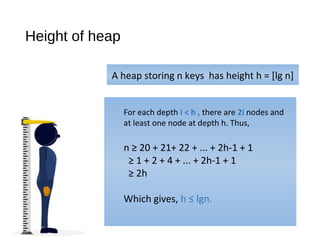 Height of heap
A heap storing n keys has height h = [lg n]
For each depth i < h , there are 2i nodes and
at least one node at depth h. Thus,
n ≥ 20 + 21+ 22 + ... + 2h-1 + 1
≥ 1 + 2 + 4 + ... + 2h-1 + 1
≥ 2h
Which gives, h ≤ lgn.
 