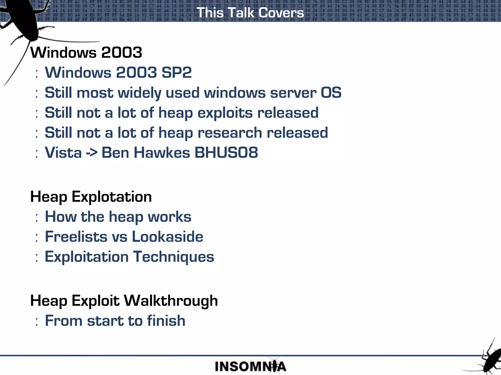 Windows 2003
: Windows 2003 SP2
: Still most widely used windows server OS
: Still not a lot of heap exploits released
: Still not a lot of heap research released
: Vista -> Ben Hawkes BHUS08
Heap Explotation
: How the heap works
: Freelists vs Lookaside
: Exploitation Techniques
Heap Exploit Walkthrough
: From start to finish
This Talk Covers
 