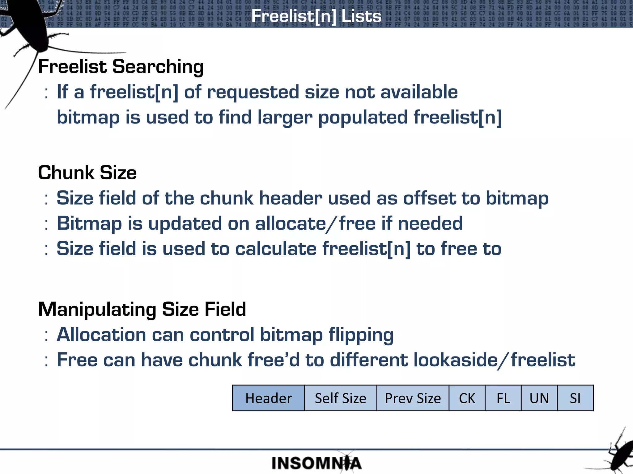 Freelist[n] Lists
Freelist Searching
: If a freelist[n] of requested size not available
bitmap is used to find larger populated freelist[n]
Chunk Size
: Size field of the chunk header used as offset to bitmap
: Bitmap is updated on allocate/free if needed
: Size field is used to calculate freelist[n] to free to
Manipulating Size Field
: Allocation can control bitmap flipping
: Free can have chunk free’d to different lookaside/freelist
Header Self Size Prev Size CK FL UN SI
 