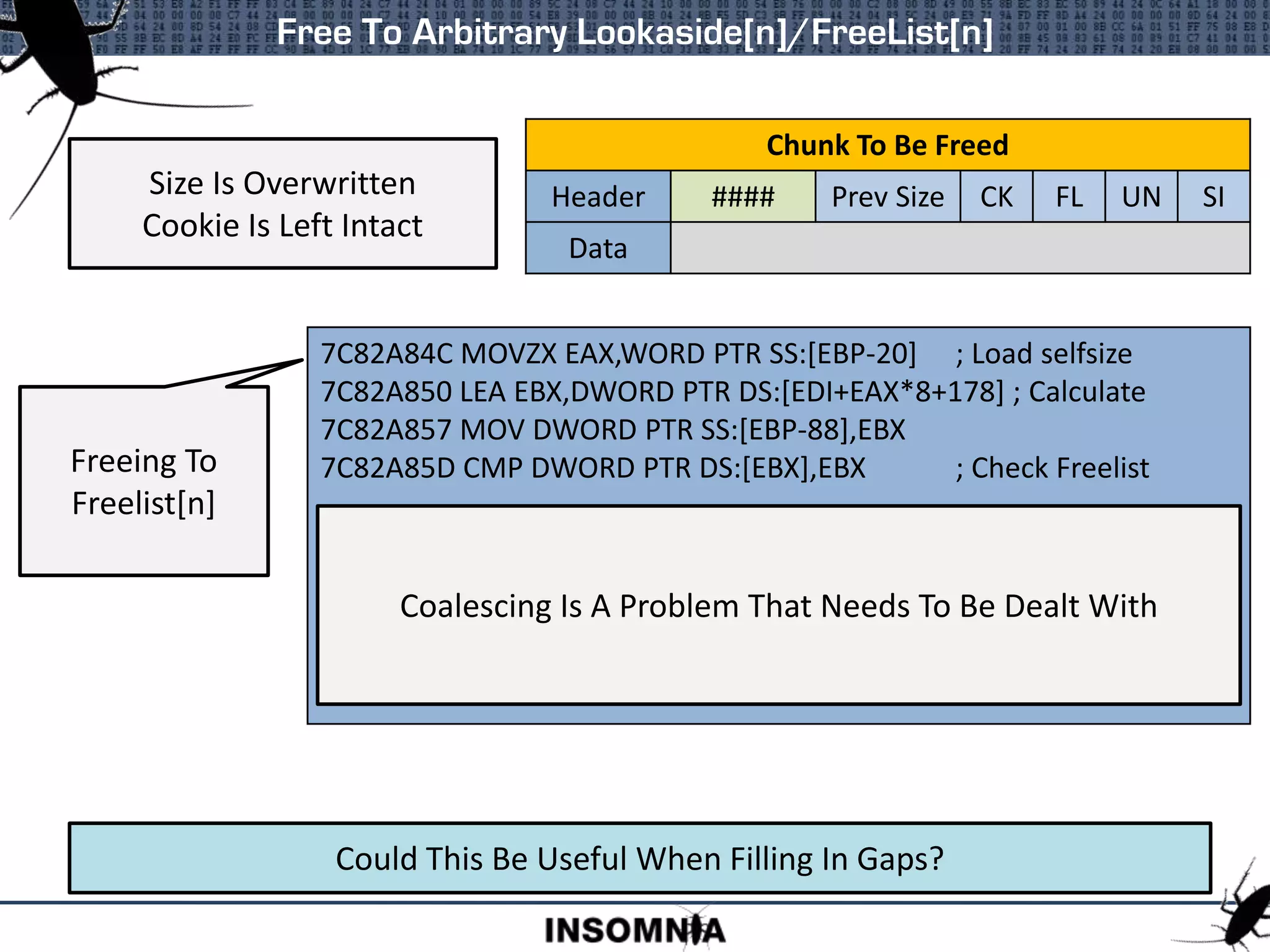 Free To Arbitrary Lookaside[n]/FreeList[n]
Size Is Overwritten
Cookie Is Left Intact
Chunk To Be Freed
Header #### Prev Size CK FL UN SI
Data
7C829F1B MOVZX EAX,WORD PTR DS:[ESI] ; Load self size
7C829F1E MOV DWORD PTR SS:[EBP-20],EAX
7C829F21 CMP EAX,80
7C829F26 JNB ntdll.7C82A7BC
7C829F2C PUSH DWORD PTR SS:[EBP+10]
7C829F2F LEA EAX,DWORD PTR DS:[EAX+EAX*2] ; Calculate Lookaside
7C829F32 SHL EAX,4
7C829F35 ADD EAX,ECX
7C829F37 PUSH EAX
7C829F38 CALL ntdll.7C829F8F ; Push to Lookaside
Freeing To
Lookaside[n]
Could This Be Useful When Filling In Gaps?
7C82A84C MOVZX EAX,WORD PTR SS:[EBP-20] ; Load selfsize
7C82A850 LEA EBX,DWORD PTR DS:[EDI+EAX*8+178] ; Calculate
7C82A857 MOV DWORD PTR SS:[EBP-88],EBX
7C82A85D CMP DWORD PTR DS:[EBX],EBX ; Check Freelist
Freeing To
Freelist[n]
Coalescing Is A Problem That Needs To Be Dealt With
 