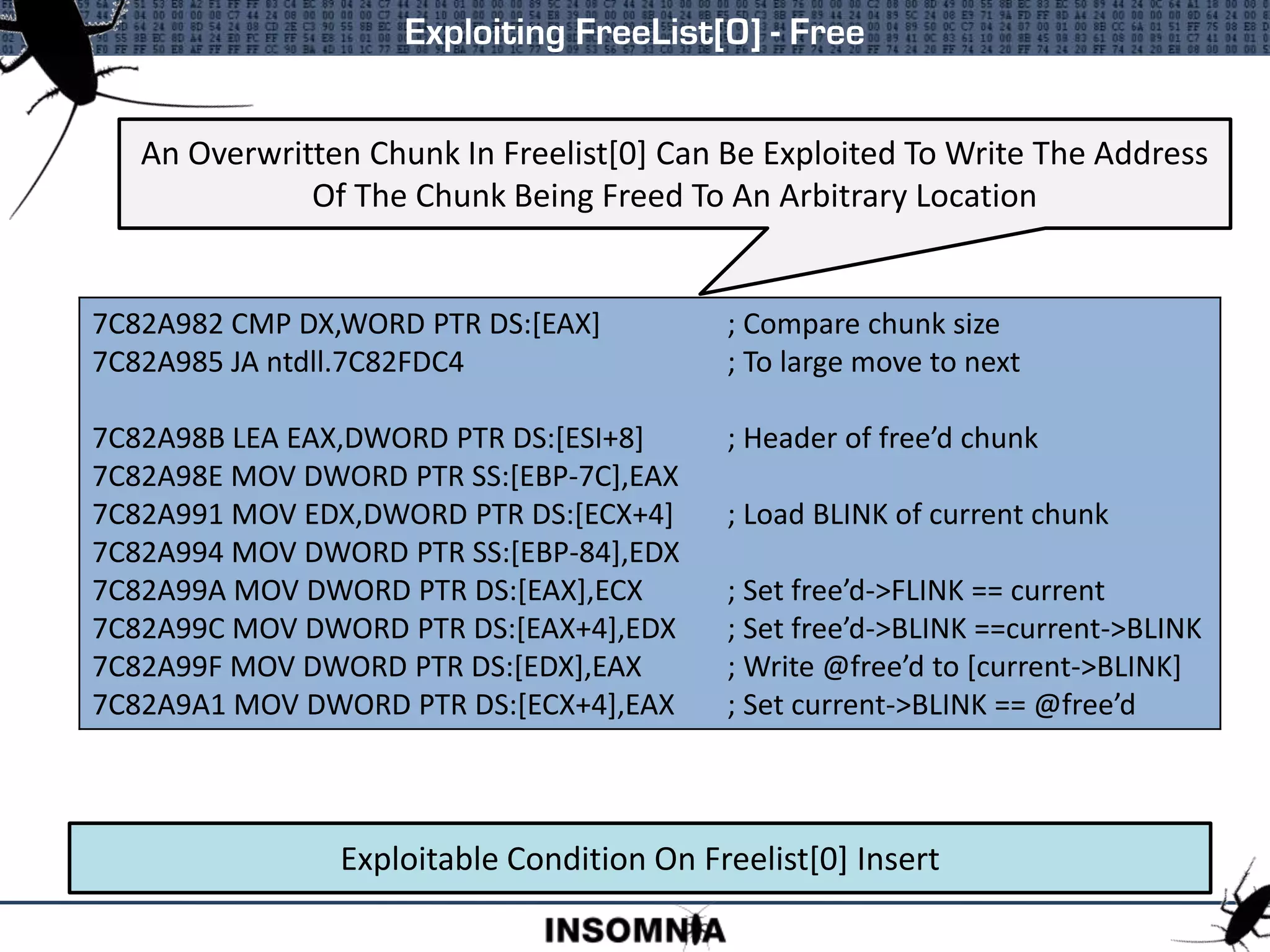 Exploiting FreeList[0] - Free
Exploitable Condition On Freelist[0] Insert
7C82A982 CMP DX,WORD PTR DS:[EAX] ; Compare chunk size
7C82A985 JA ntdll.7C82FDC4 ; To large move to next
7C82A98B LEA EAX,DWORD PTR DS:[ESI+8] ; Header of free’d chunk
7C82A98E MOV DWORD PTR SS:[EBP-7C],EAX
7C82A991 MOV EDX,DWORD PTR DS:[ECX+4] ; Load BLINK of current chunk
7C82A994 MOV DWORD PTR SS:[EBP-84],EDX
7C82A99A MOV DWORD PTR DS:[EAX],ECX ; Set free’d->FLINK == current
7C82A99C MOV DWORD PTR DS:[EAX+4],EDX ; Set free’d->BLINK ==current->BLINK
7C82A99F MOV DWORD PTR DS:[EDX],EAX ; Write @free’d to [current->BLINK]
7C82A9A1 MOV DWORD PTR DS:[ECX+4],EAX ; Set current->BLINK == @free’d
An Overwritten Chunk In Freelist[0] Can Be Exploited To Write The Address
Of The Chunk Being Freed To An Arbitrary Location
 