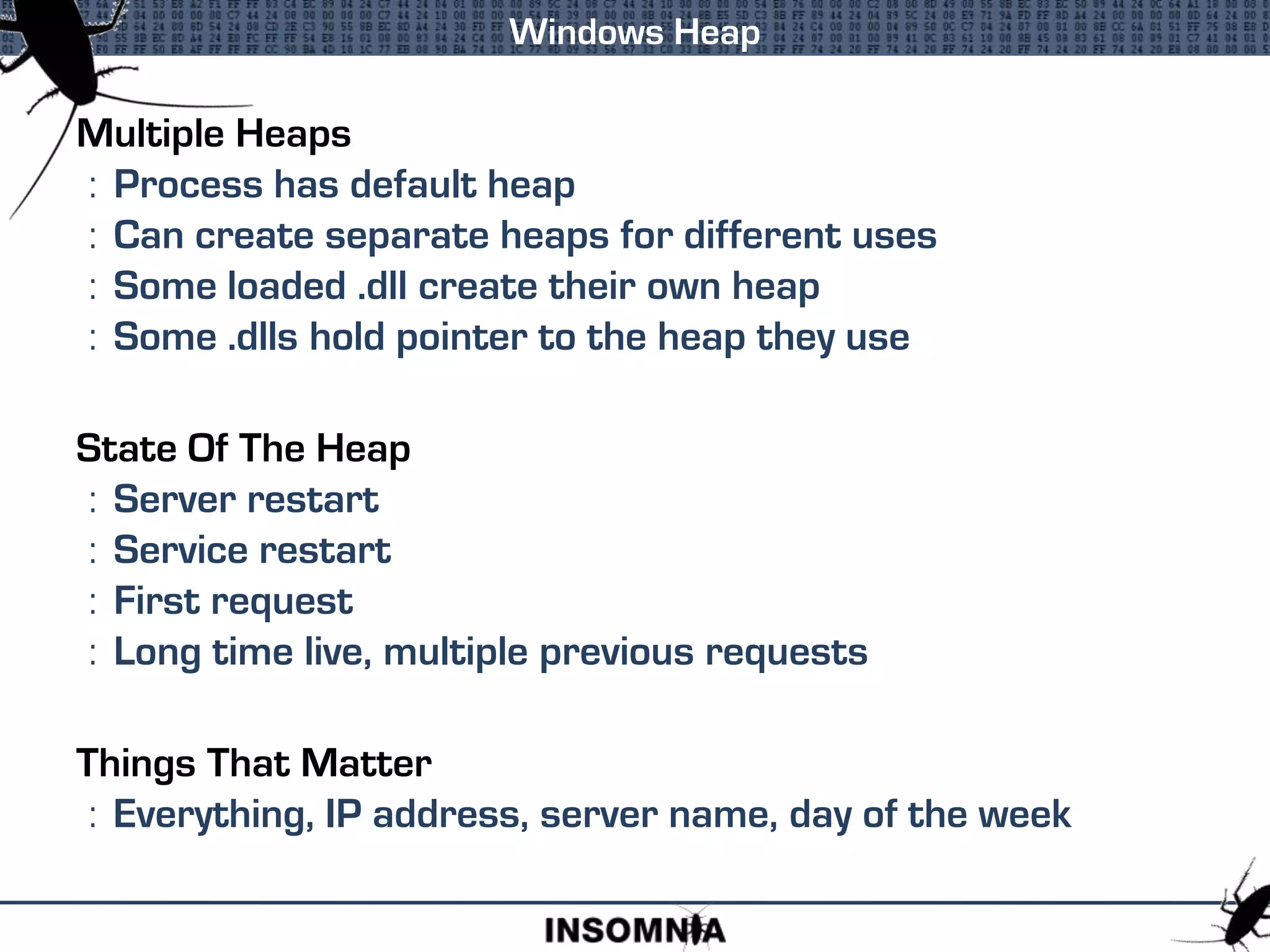Multiple Heaps
: Process has default heap
: Can create separate heaps for different uses
: Some loaded .dll create their own heap
: Some .dlls hold pointer to the heap they use
State Of The Heap
: Server restart
: Service restart
: First request
: Long time live, multiple previous requests
Things That Matter
: Everything, IP address, server name, day of the week
Windows Heap
 