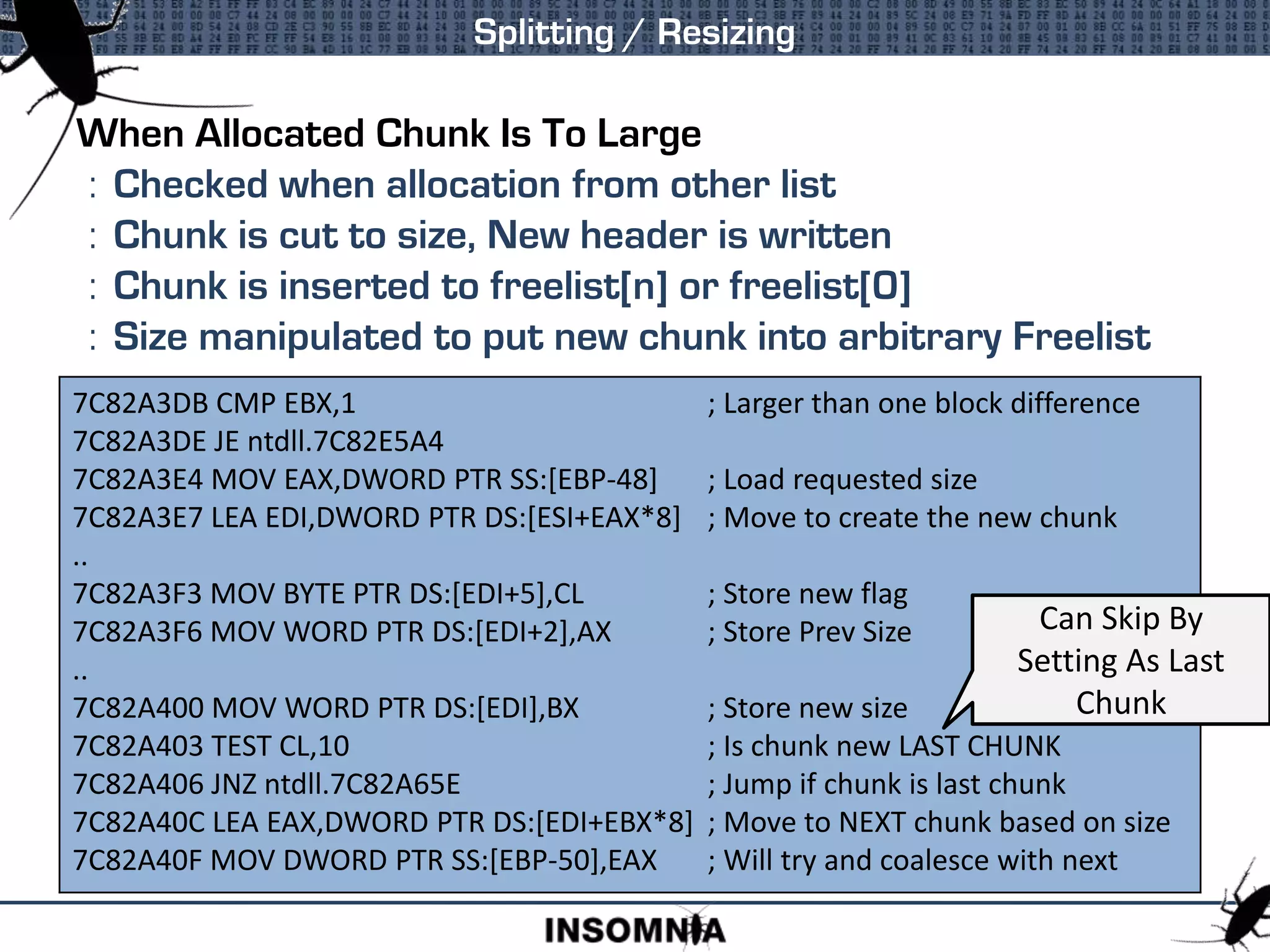 When Allocated Chunk Is To Large
: Checked when allocation from other list
: Chunk is cut to size, New header is written
: Chunk is inserted to freelist[n] or freelist[0]
: Size manipulated to put new chunk into arbitrary Freelist
Splitting / Resizing
7C82A3DB CMP EBX,1 ; Larger than one block difference
7C82A3DE JE ntdll.7C82E5A4
7C82A3E4 MOV EAX,DWORD PTR SS:[EBP-48] ; Load requested size
7C82A3E7 LEA EDI,DWORD PTR DS:[ESI+EAX*8] ; Move to create the new chunk
..
7C82A3F3 MOV BYTE PTR DS:[EDI+5],CL ; Store new flag
7C82A3F6 MOV WORD PTR DS:[EDI+2],AX ; Store Prev Size
..
7C82A400 MOV WORD PTR DS:[EDI],BX ; Store new size
7C82A403 TEST CL,10 ; Is chunk new LAST CHUNK
7C82A406 JNZ ntdll.7C82A65E ; Jump if chunk is last chunk
7C82A40C LEA EAX,DWORD PTR DS:[EDI+EBX*8] ; Move to NEXT chunk based on size
7C82A40F MOV DWORD PTR SS:[EBP-50],EAX ; Will try and coalesce with next
Can Skip By
Setting As Last
Chunk
 