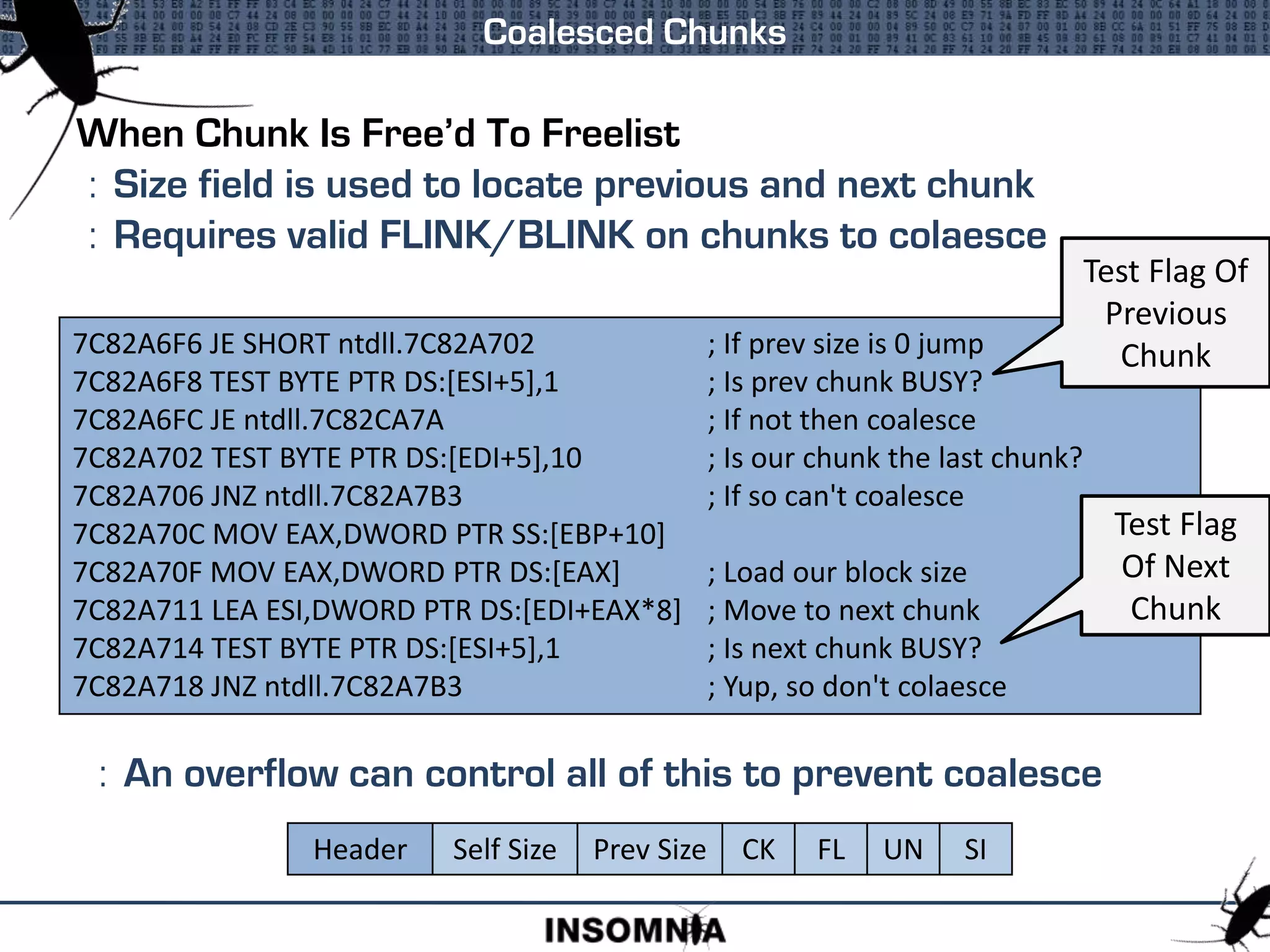 When Chunk Is Free’d To Freelist
: Size field is used to locate previous and next chunk
: Requires valid FLINK/BLINK on chunks to colaesce
: An overflow can control all of this to prevent coalesce
Coalesced Chunks
7C82A6F6 JE SHORT ntdll.7C82A702 ; If prev size is 0 jump
7C82A6F8 TEST BYTE PTR DS:[ESI+5],1 ; Is prev chunk BUSY?
7C82A6FC JE ntdll.7C82CA7A ; If not then coalesce
7C82A702 TEST BYTE PTR DS:[EDI+5],10 ; Is our chunk the last chunk?
7C82A706 JNZ ntdll.7C82A7B3 ; If so can't coalesce
7C82A70C MOV EAX,DWORD PTR SS:[EBP+10]
7C82A70F MOV EAX,DWORD PTR DS:[EAX] ; Load our block size
7C82A711 LEA ESI,DWORD PTR DS:[EDI+EAX*8] ; Move to next chunk
7C82A714 TEST BYTE PTR DS:[ESI+5],1 ; Is next chunk BUSY?
7C82A718 JNZ ntdll.7C82A7B3 ; Yup, so don't colaesce
Test Flag Of
Previous
Chunk
Test Flag
Of Next
Chunk
Header Self Size Prev Size CK FL UN SI
 