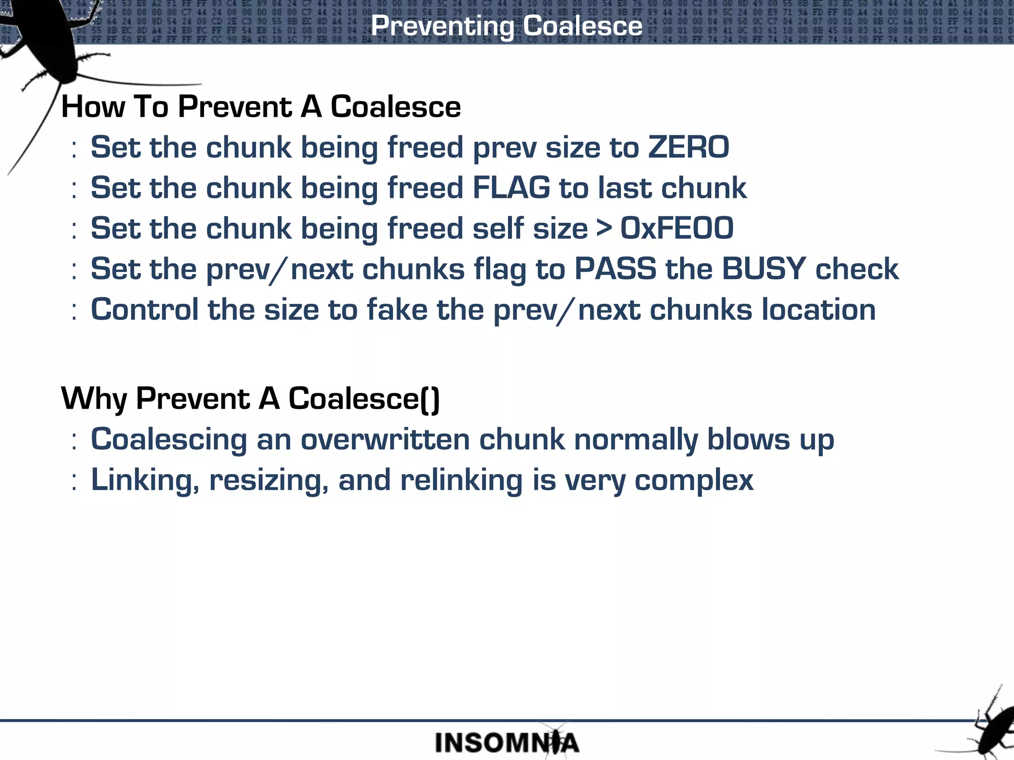 How To Prevent A Coalesce
: Set the chunk being freed prev size to ZERO
: Set the chunk being freed FLAG to last chunk
: Set the chunk being freed self size > 0xFE00
: Set the prev/next chunks flag to PASS the BUSY check
: Control the size to fake the prev/next chunks location
Why Prevent A Coalesce()
: Coalescing an overwritten chunk normally blows up
: Linking, resizing, and relinking is very complex
Preventing Coalesce
 
