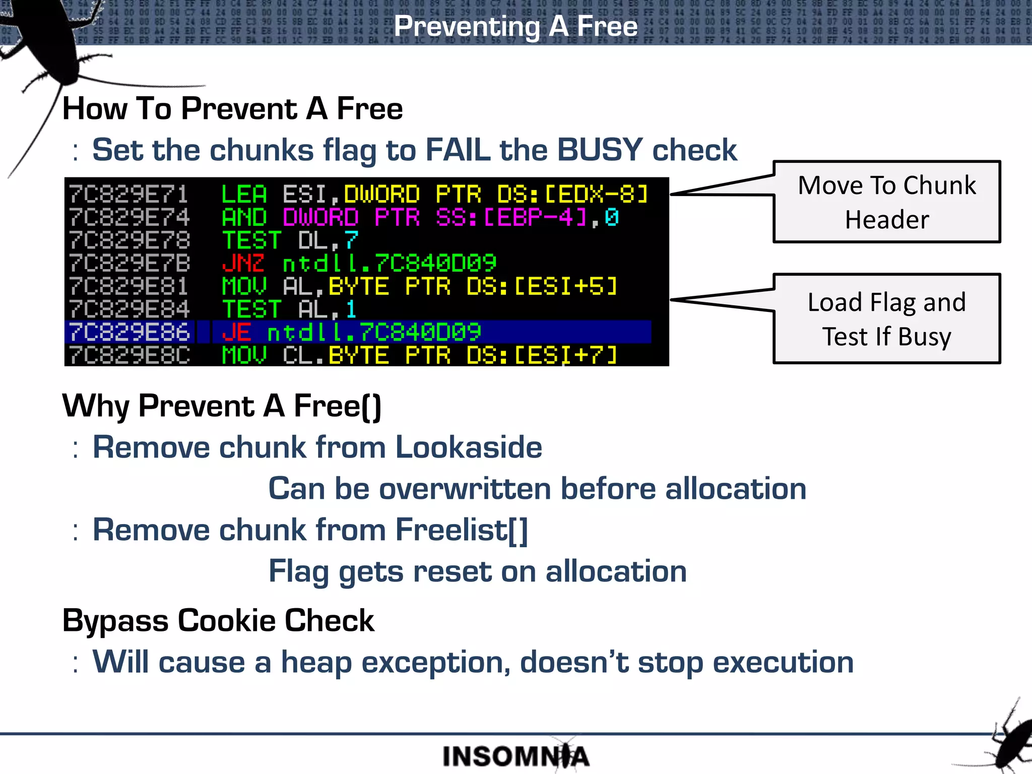 How To Prevent A Free
: Set the chunks flag to FAIL the BUSY check
Why Prevent A Free()
: Remove chunk from Lookaside
Can be overwritten before allocation
: Remove chunk from Freelist[]
Flag gets reset on allocation
Bypass Cookie Check
: Will cause a heap exception, doesn’t stop execution
Preventing A Free
Move To Chunk
Header
Load Flag and
Test If Busy
 