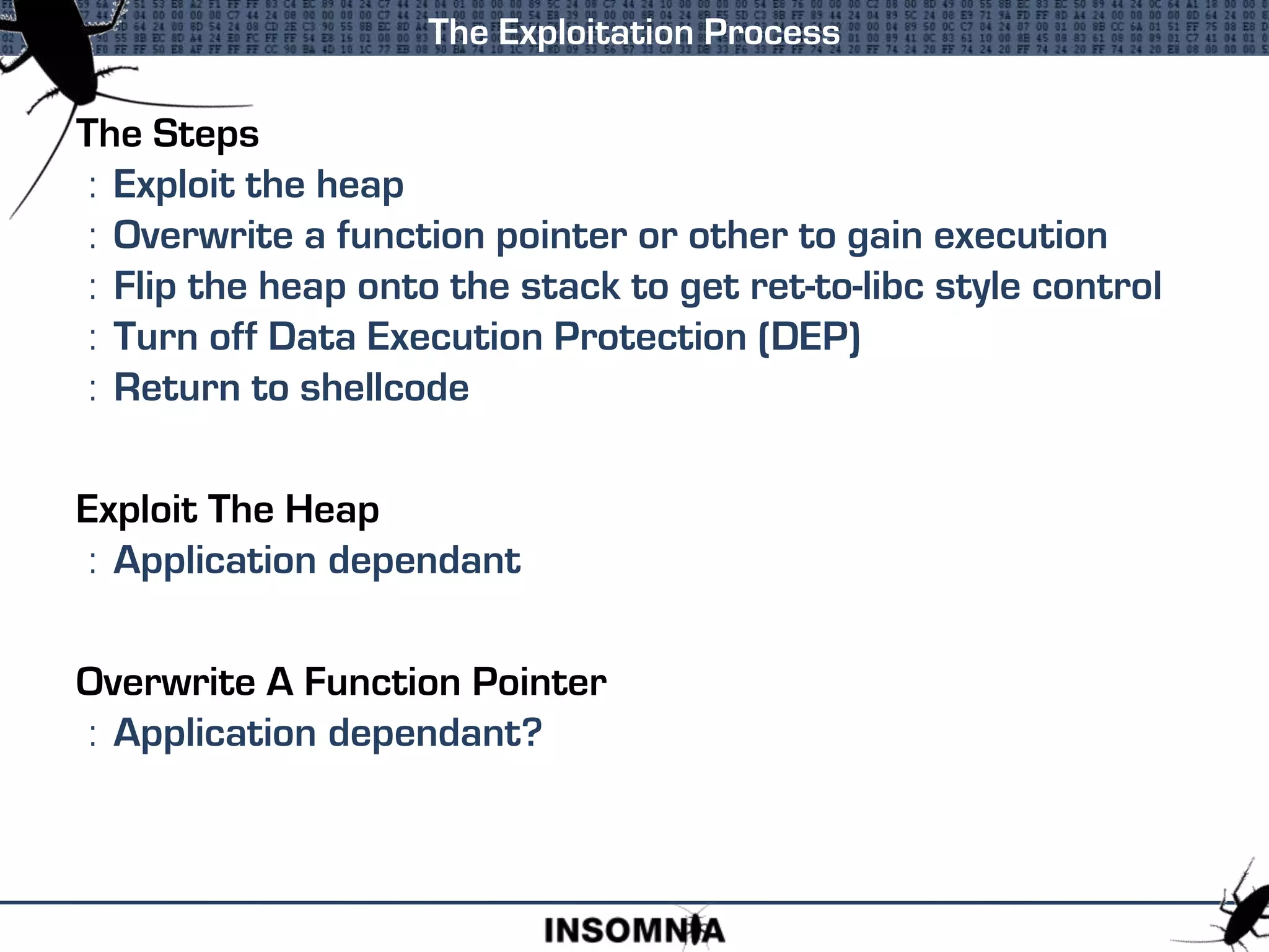 The Steps
: Exploit the heap
: Overwrite a function pointer or other to gain execution
: Flip the heap onto the stack to get ret-to-libc style control
: Turn off Data Execution Protection (DEP)
: Return to shellcode
Exploit The Heap
: Application dependant
Overwrite A Function Pointer
: Application dependant?
The Exploitation Process
 