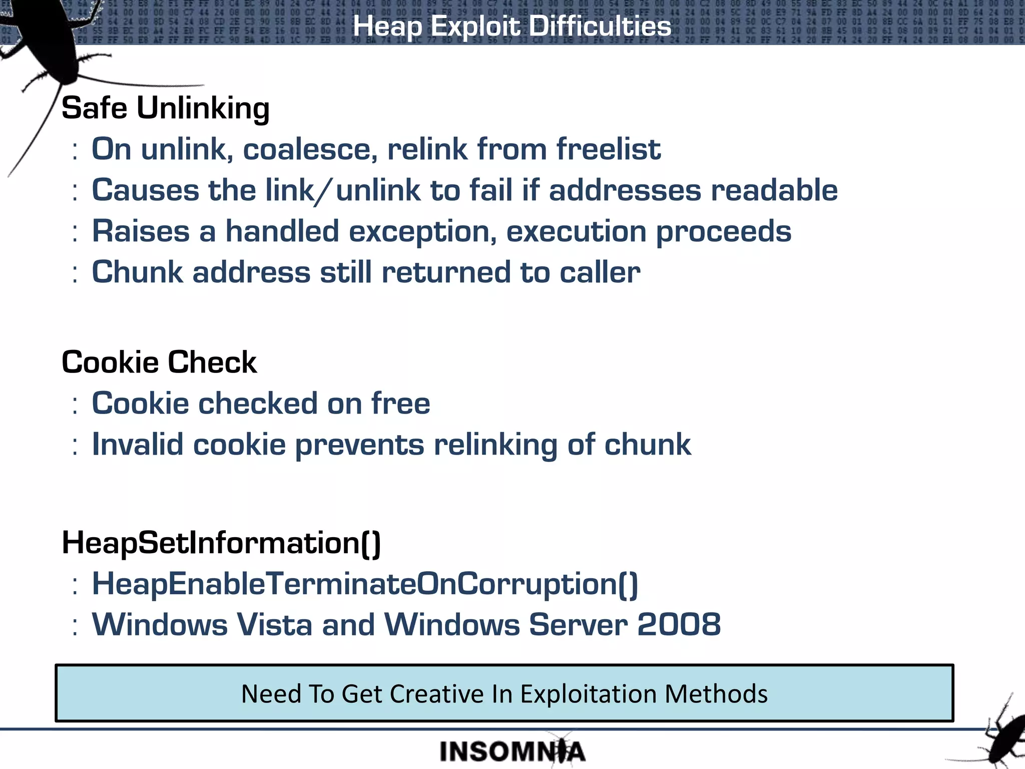 Safe Unlinking
: On unlink, coalesce, relink from freelist
: Causes the link/unlink to fail if addresses readable
: Raises a handled exception, execution proceeds
: Chunk address still returned to caller
Cookie Check
: Cookie checked on free
: Invalid cookie prevents relinking of chunk
HeapSetInformation()
: HeapEnableTerminateOnCorruption()
: Windows Vista and Windows Server 2008
Heap Exploit Difficulties
Need To Get Creative In Exploitation Methods
 