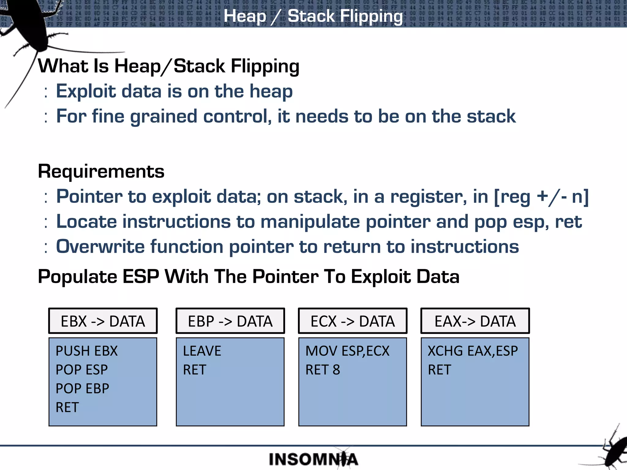 What Is Heap/Stack Flipping
: Exploit data is on the heap
: For fine grained control, it needs to be on the stack
Requirements
: Pointer to exploit data; on stack, in a register, in [reg +/- n]
: Locate instructions to manipulate pointer and pop esp, ret
: Overwrite function pointer to return to instructions
Populate ESP With The Pointer To Exploit Data
Heap / Stack Flipping
PUSH EBX
POP ESP
POP EBP
RET
EBX -> DATA
LEAVE
RET
EBP -> DATA ECX -> DATA
MOV ESP,ECX
RET 8
EAX-> DATA
XCHG EAX,ESP
RET
 