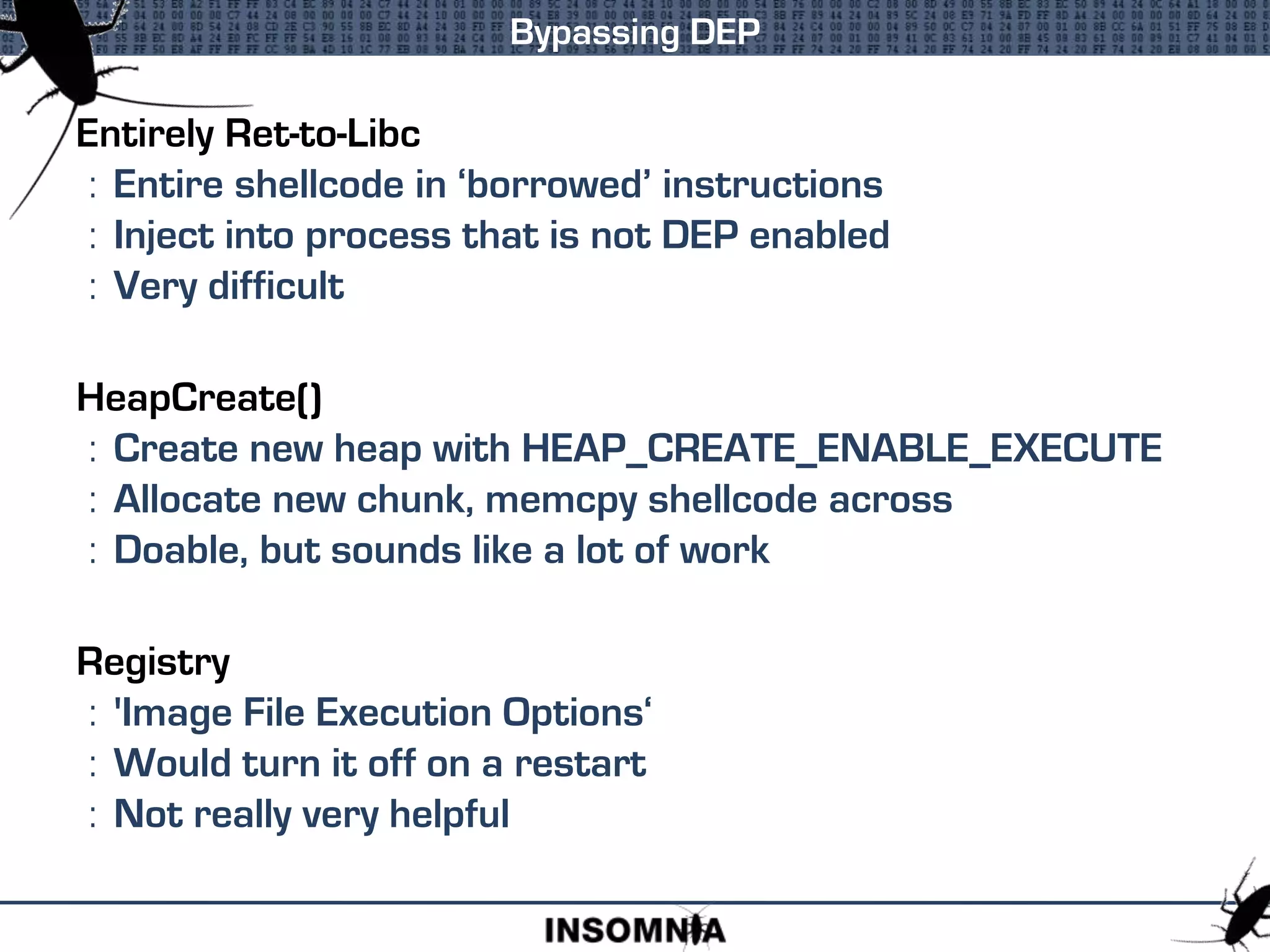 Entirely Ret-to-Libc
: Entire shellcode in ‘borrowed’ instructions
: Inject into process that is not DEP enabled
: Very difficult
HeapCreate()
: Create new heap with HEAP_CREATE_ENABLE_EXECUTE
: Allocate new chunk, memcpy shellcode across
: Doable, but sounds like a lot of work
Registry
: 'Image File Execution Options‘
: Would turn it off on a restart
: Not really very helpful
Bypassing DEP
 