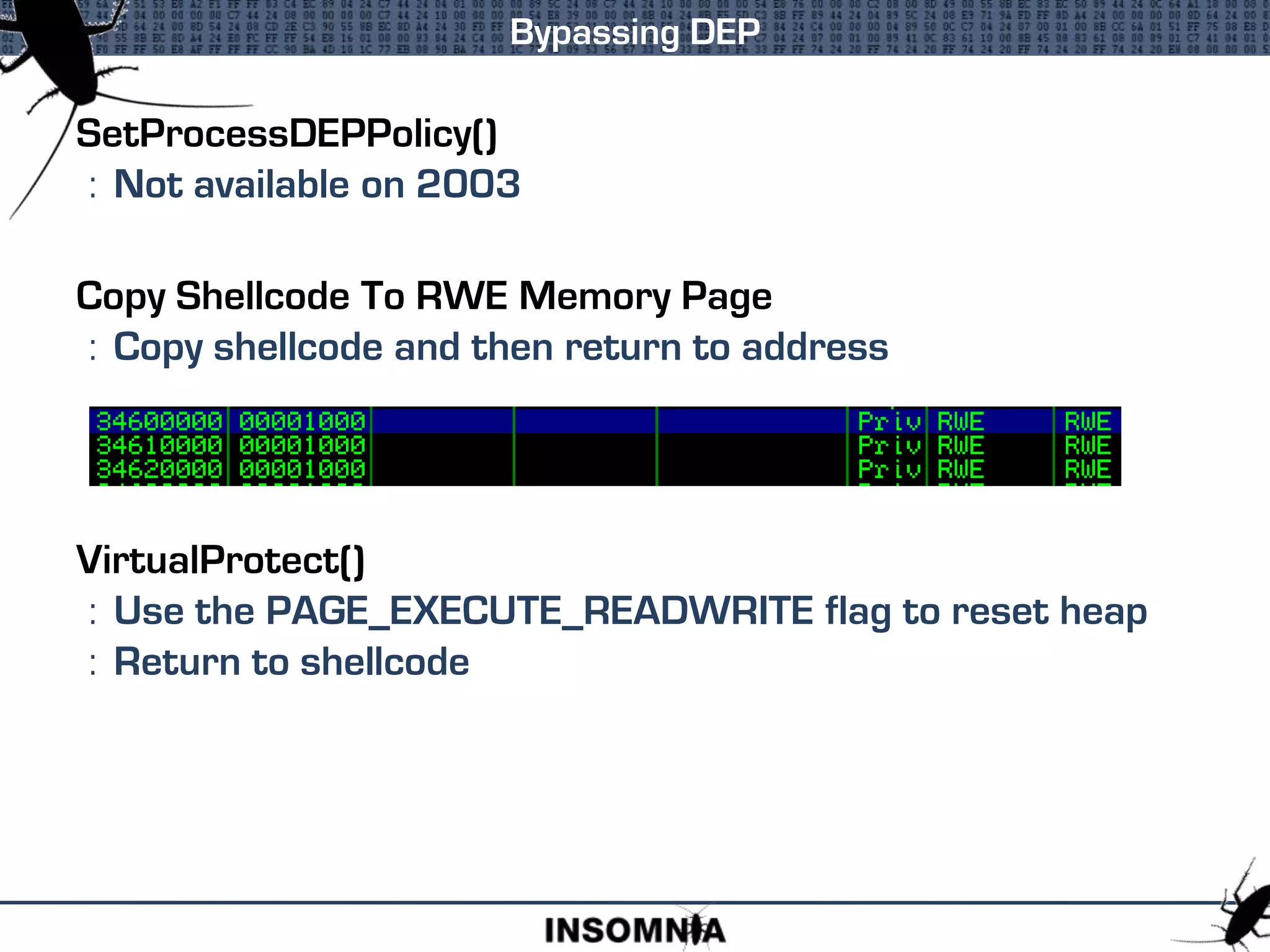 SetProcessDEPPolicy()
: Not available on 2003
Copy Shellcode To RWE Memory Page
: Copy shellcode and then return to address
VirtualProtect()
: Use the PAGE_EXECUTE_READWRITE flag to reset heap
: Return to shellcode
Bypassing DEP
 