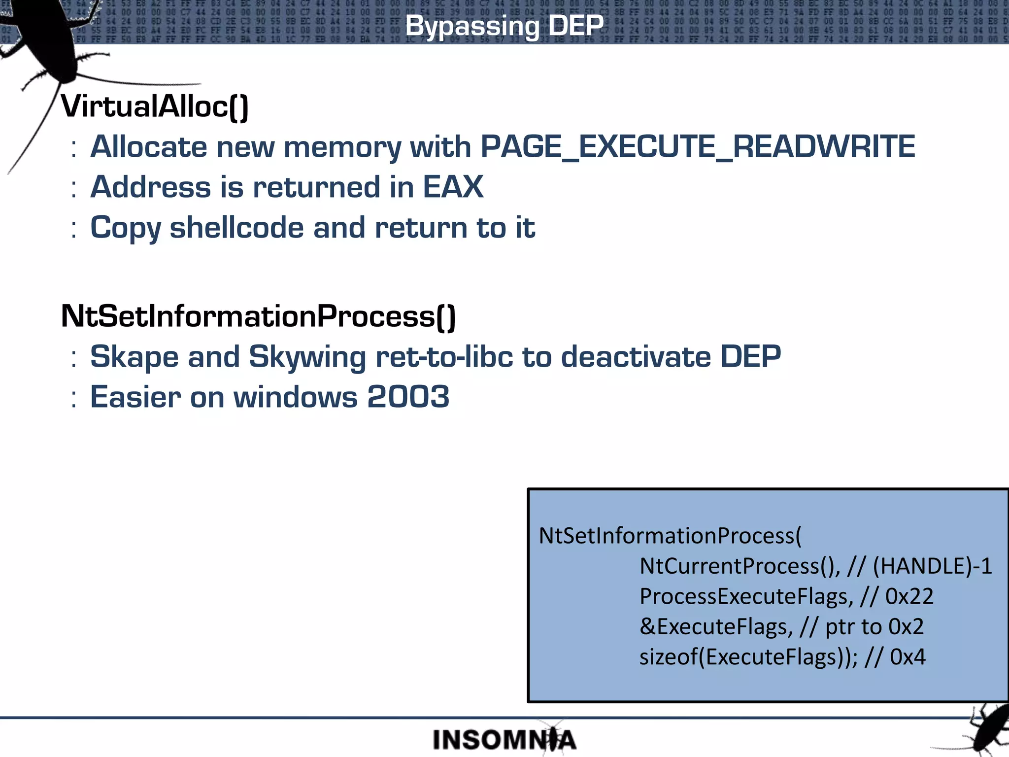 VirtualAlloc()
: Allocate new memory with PAGE_EXECUTE_READWRITE
: Address is returned in EAX
: Copy shellcode and return to it
NtSetInformationProcess()
: Skape and Skywing ret-to-libc to deactivate DEP
: Easier on windows 2003
Bypassing DEP
NtSetInformationProcess(
NtCurrentProcess(), // (HANDLE)-1
ProcessExecuteFlags, // 0x22
&ExecuteFlags, // ptr to 0x2
sizeof(ExecuteFlags)); // 0x4
 