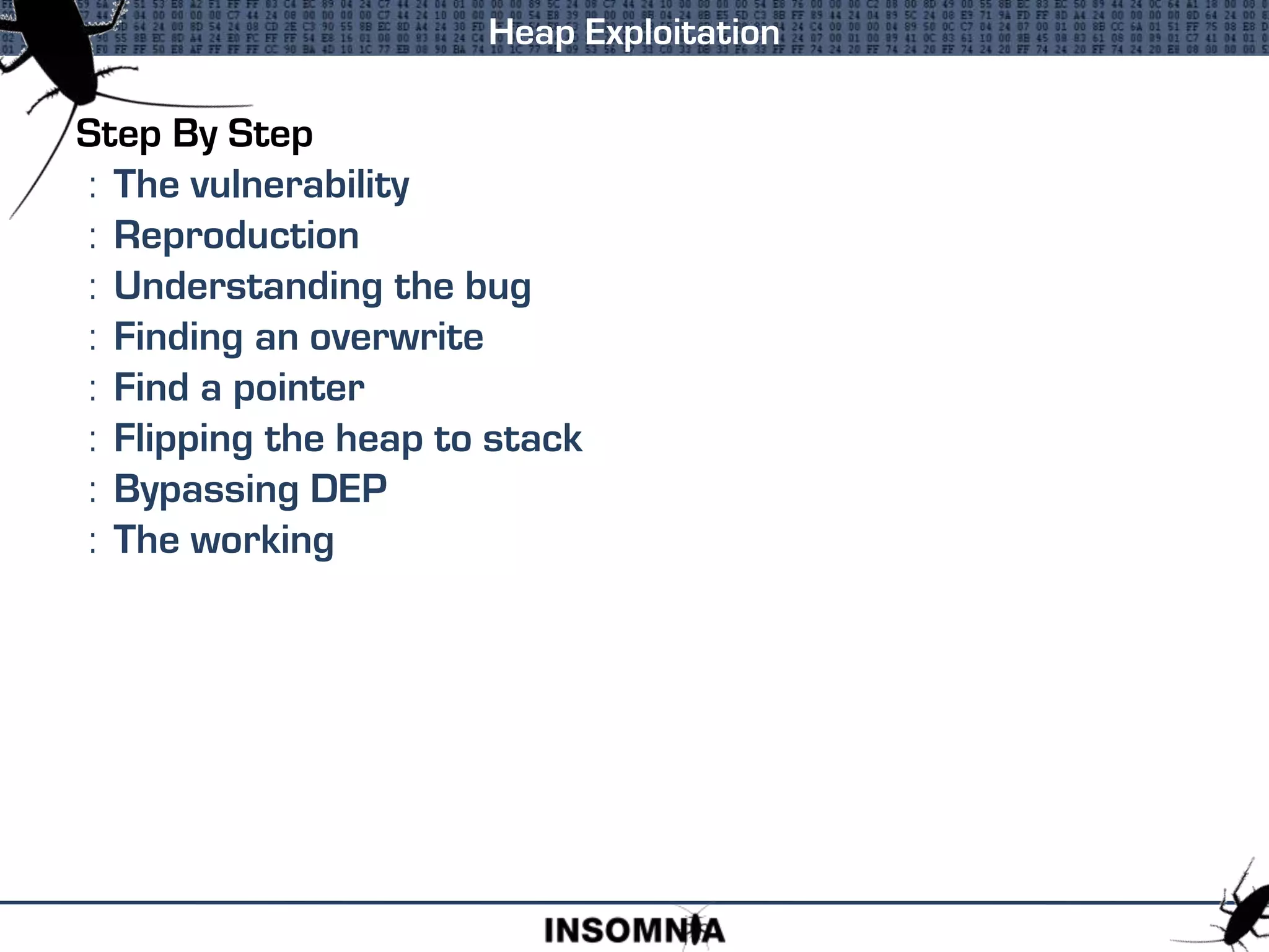 Step By Step
: The vulnerability
: Reproduction
: Understanding the bug
: Finding an overwrite
: Find a pointer
: Flipping the heap to stack
: Bypassing DEP
: The working
Heap Exploitation
 