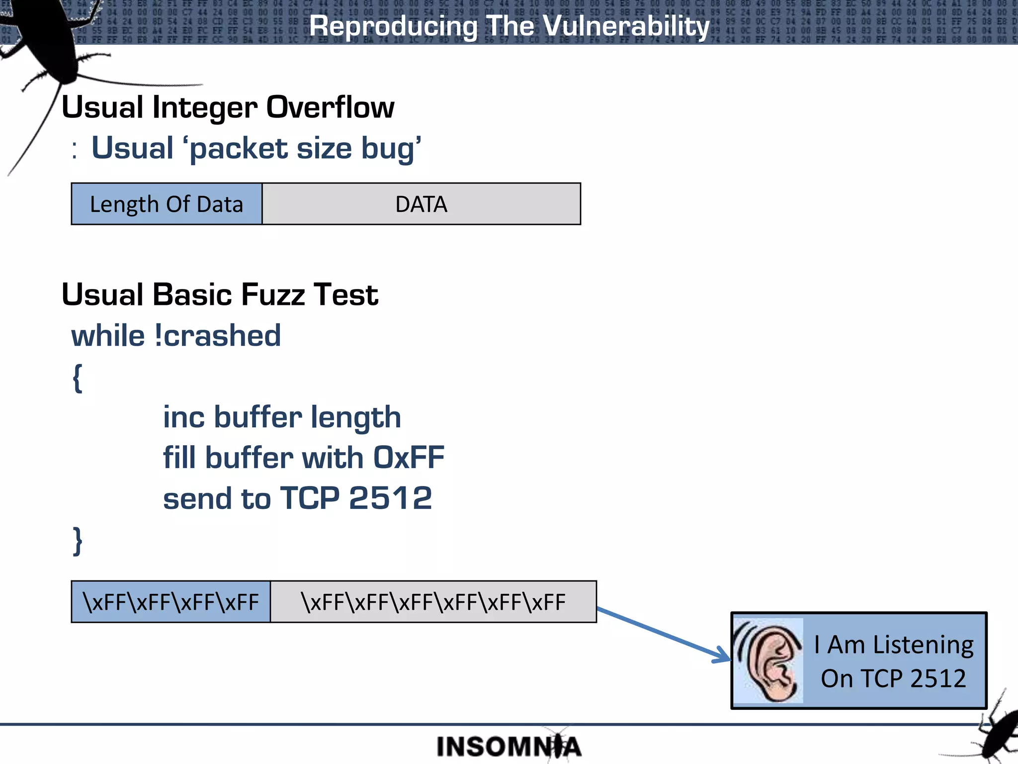 Usual Integer Overflow
: Usual ‘packet size bug’
Usual Basic Fuzz Test
while !crashed
{
inc buffer length
fill buffer with 0xFF
send to TCP 2512
}
Reproducing The Vulnerability
Length Of Data DATA
I Am Listening
On TCP 2512
xFFxFFxFFxFF xFFxFFxFFxFFxFFxFF
 
