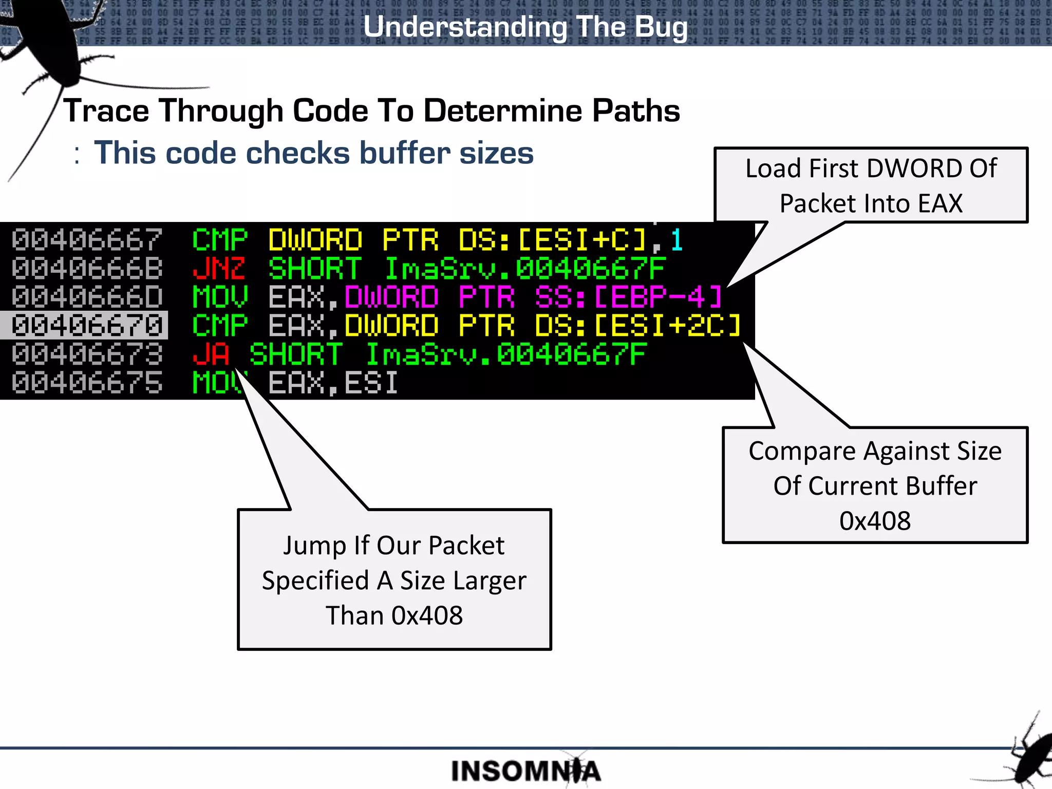 Trace Through Code To Determine Paths
: This code checks buffer sizes
Understanding The Bug
Load First DWORD Of
Packet Into EAX
Compare Against Size
Of Current Buffer
0x408
Jump If Our Packet
Specified A Size Larger
Than 0x408
 