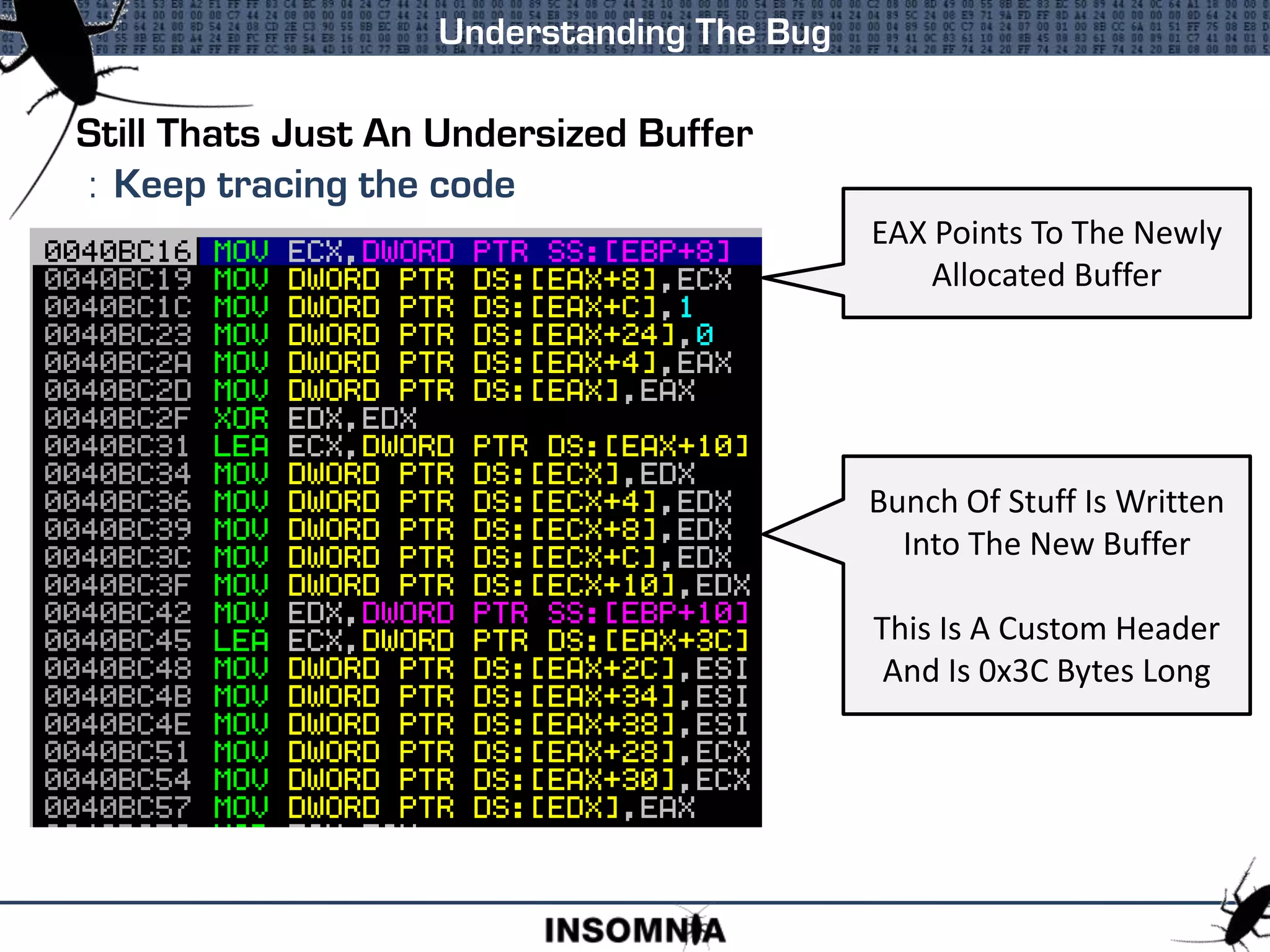 Still Thats Just An Undersized Buffer
: Keep tracing the code
Understanding The Bug
Bunch Of Stuff Is Written
Into The New Buffer
This Is A Custom Header
And Is 0x3C Bytes Long
EAX Points To The Newly
Allocated Buffer
 