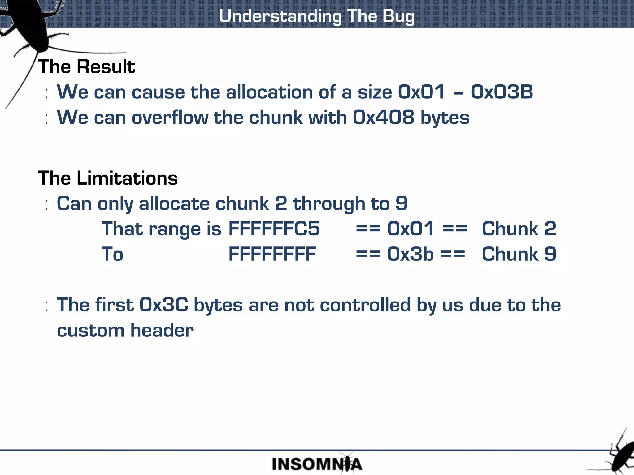 The Result
: We can cause the allocation of a size 0x01 – 0x03B
: We can overflow the chunk with 0x408 bytes
The Limitations
: Can only allocate chunk 2 through to 9
That range is FFFFFFC5 == 0x01 == Chunk 2
To FFFFFFFF == 0x3b == Chunk 9
: The first 0x3C bytes are not controlled by us due to the
custom header
Understanding The Bug
 