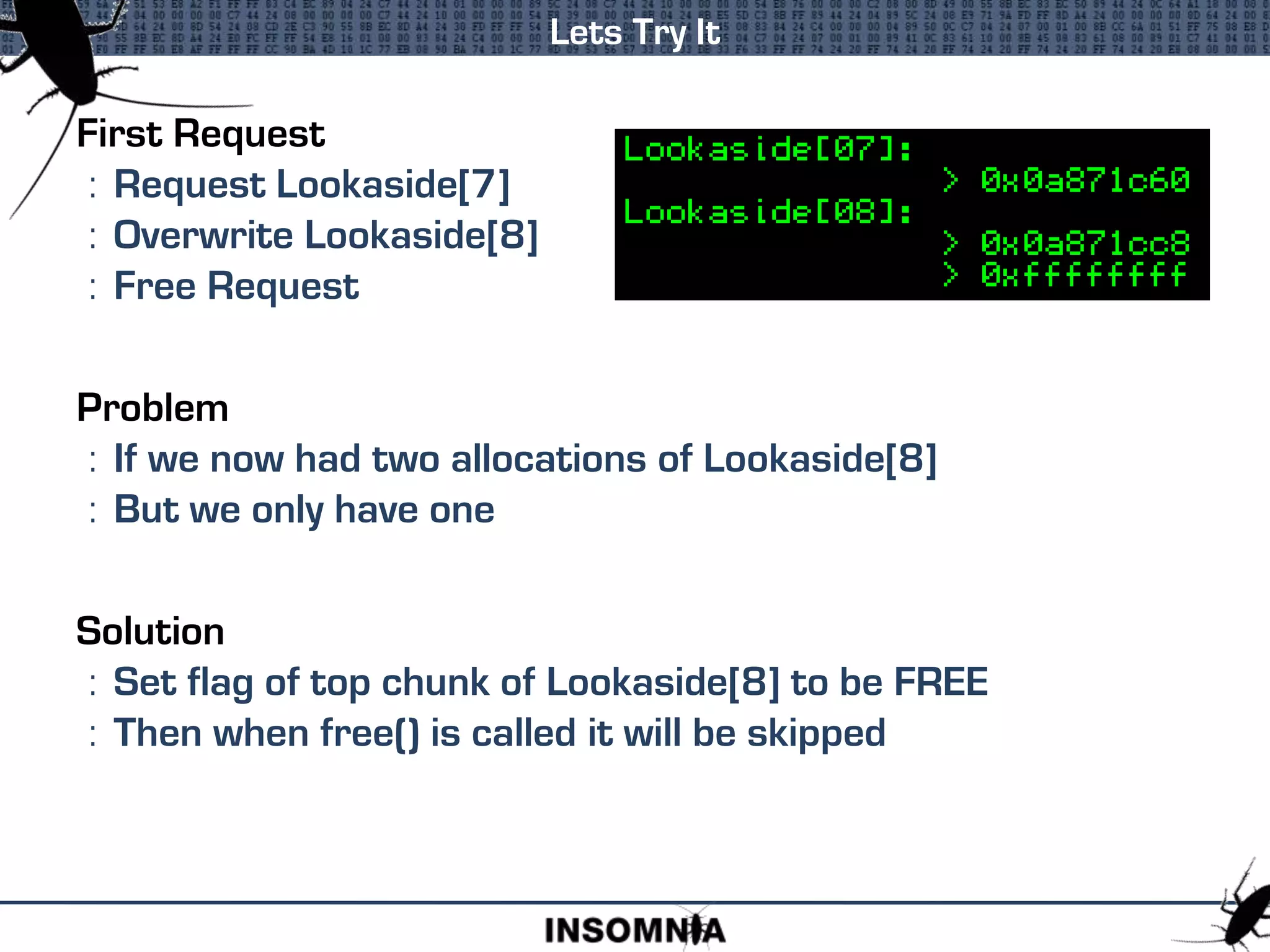 First Request
: Request Lookaside[7]
: Overwrite Lookaside[8]
: Free Request
Problem
: If we now had two allocations of Lookaside[8]
: But we only have one
Solution
: Set flag of top chunk of Lookaside[8] to be FREE
: Then when free() is called it will be skipped
Lets Try It
 