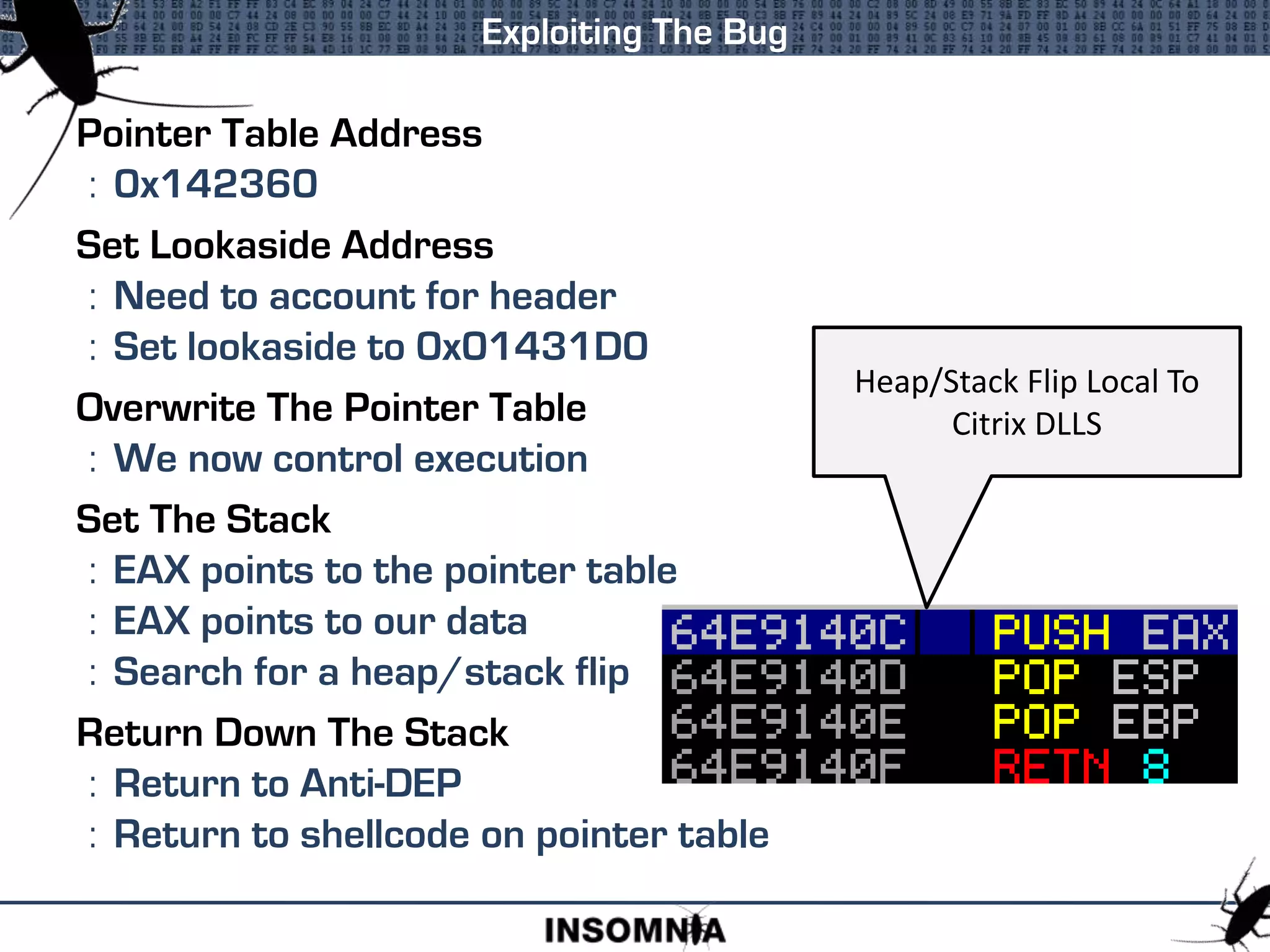 Pointer Table Address
: 0x142360
Set Lookaside Address
: Need to account for header
: Set lookaside to 0x01431D0
Overwrite The Pointer Table
: We now control execution
Set The Stack
: EAX points to the pointer table
: EAX points to our data
: Search for a heap/stack flip
Return Down The Stack
: Return to Anti-DEP
: Return to shellcode on pointer table
Exploiting The Bug
Heap/Stack Flip Local To
Citrix DLLS
 