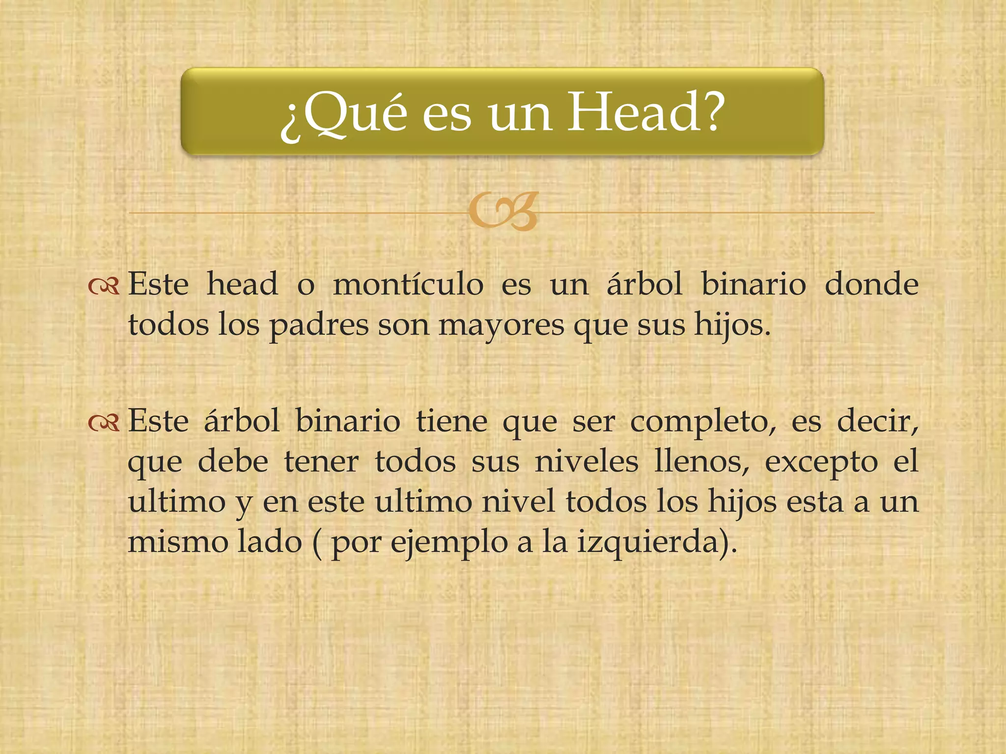 ¿Qué es un Head?
                         
 Este head o montículo es un árbol binario donde
  todos los padres son mayores que sus hijos.

 Este árbol binario tiene que ser completo, es decir,
  que debe tener todos sus niveles llenos, excepto el
  ultimo y en este ultimo nivel todos los hijos esta a un
  mismo lado ( por ejemplo a la izquierda).
 