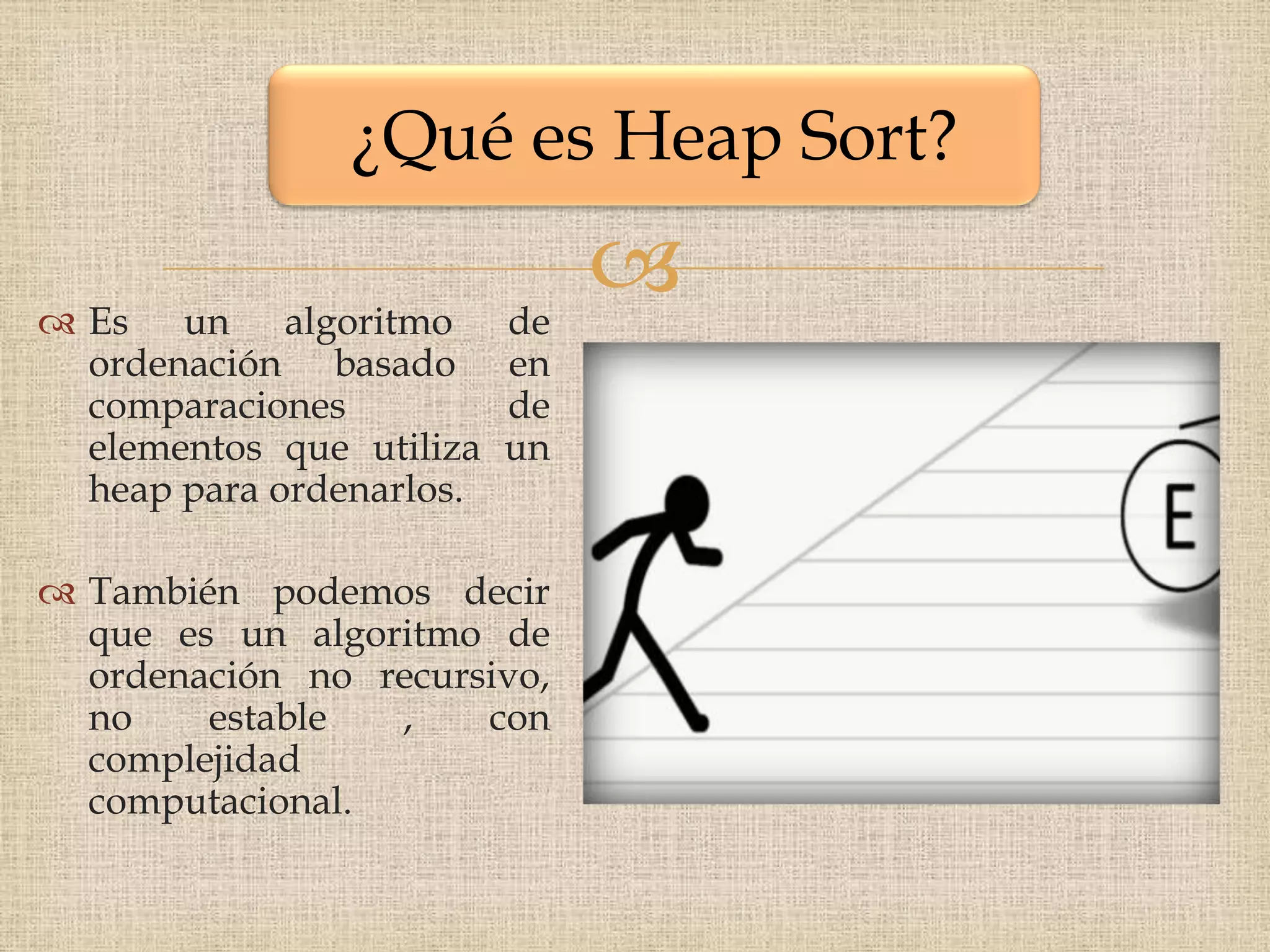 ¿Qué es Heap Sort?

 Es un algoritmo         de
                               
  ordenación basado       en
  comparaciones           de
  elementos que utiliza   un
  heap para ordenarlos.

 También podemos decir
  que es un algoritmo de
  ordenación no recursivo,
  no    estable  ,    con
  complejidad
  computacional.
 