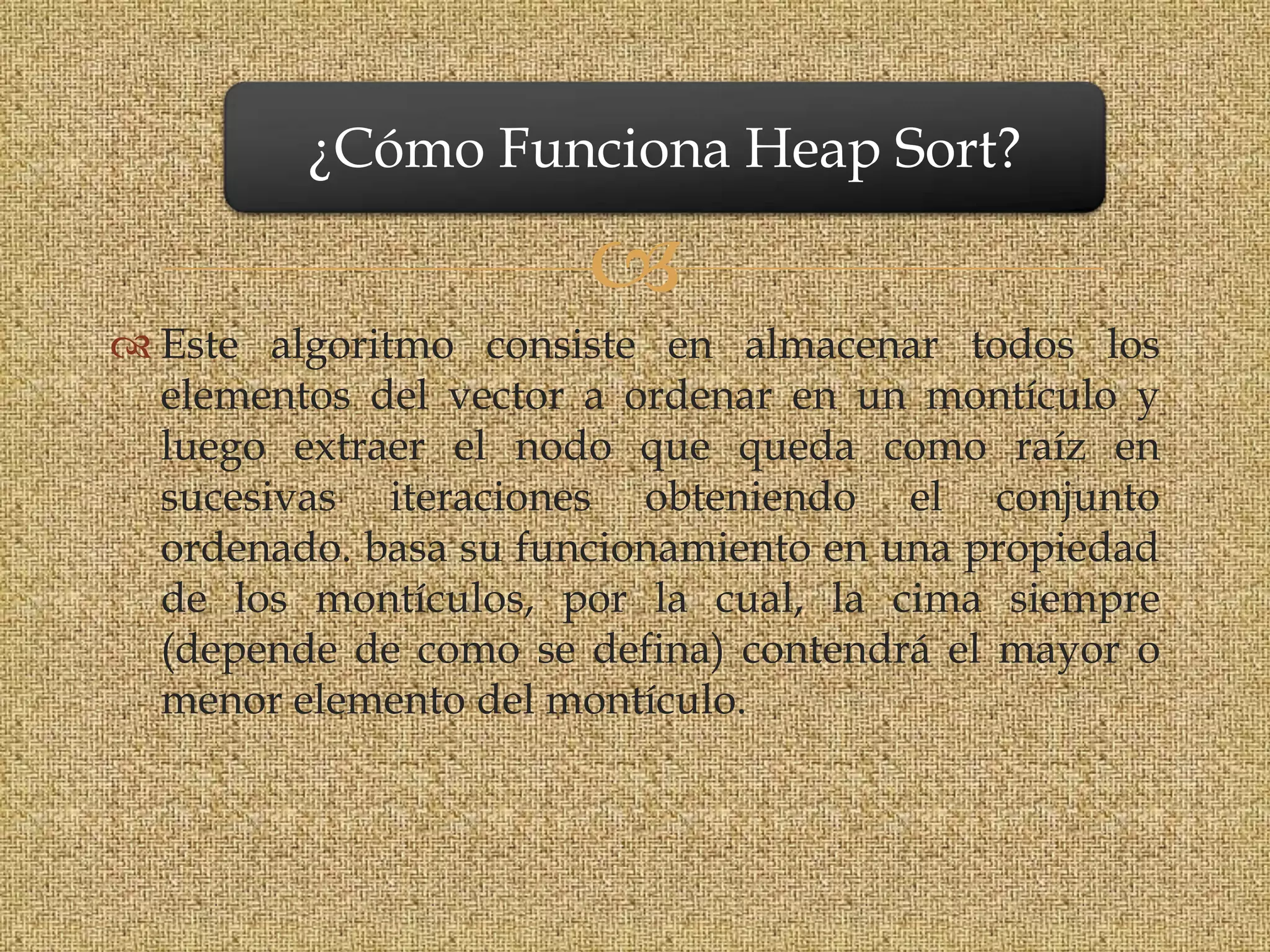 ¿Cómo Funciona Heap Sort?

                       
 Este algoritmo consiste en almacenar todos los
  elementos del vector a ordenar en un montículo y
  luego extraer el nodo que queda como raíz en
  sucesivas iteraciones obteniendo el conjunto
  ordenado. basa su funcionamiento en una propiedad
  de los montículos, por la cual, la cima siempre
  (depende de como se defina) contendrá el mayor o
  menor elemento del montículo.
 