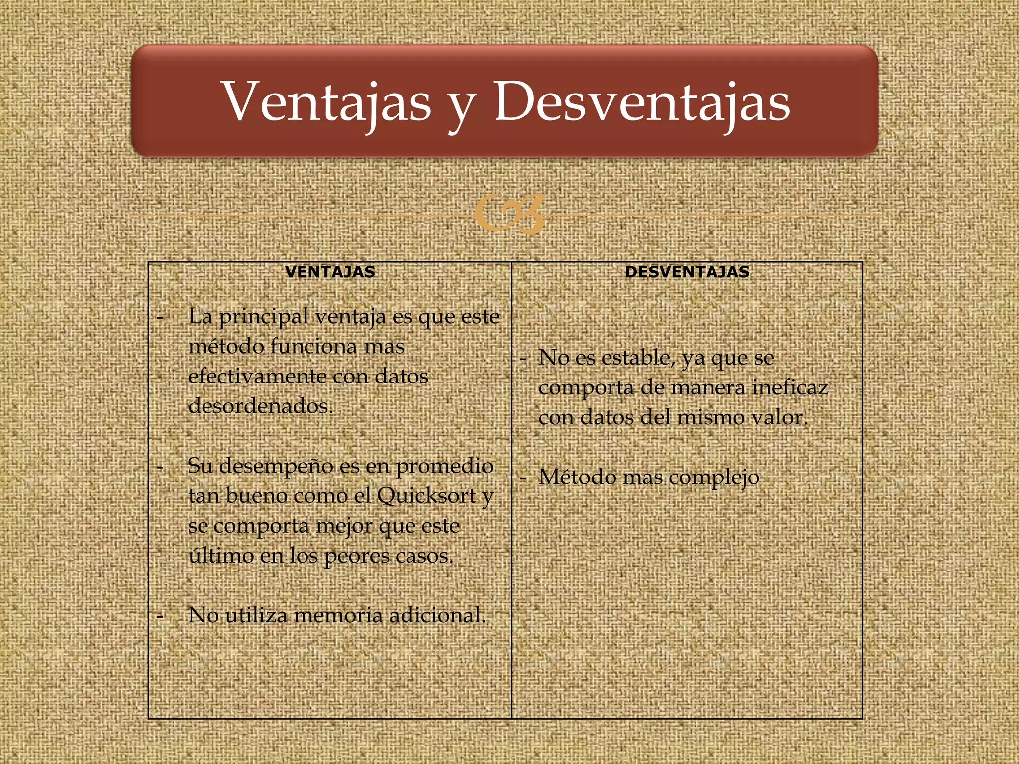 Ventajas y Desventajas

                               
             VENTAJAS                         DESVENTAJAS

-   La principal ventaja es que este
    método funciona mas              - No es estable, ya que se
    efectivamente con datos            comporta de manera ineficaz
    desordenados.                      con datos del mismo valor.

-   Su desempeño es en promedio     - Método mas complejo
    tan bueno como el Quicksort y
    se comporta mejor que este
    último en los peores casos.

-   No utiliza memoria adicional.
 