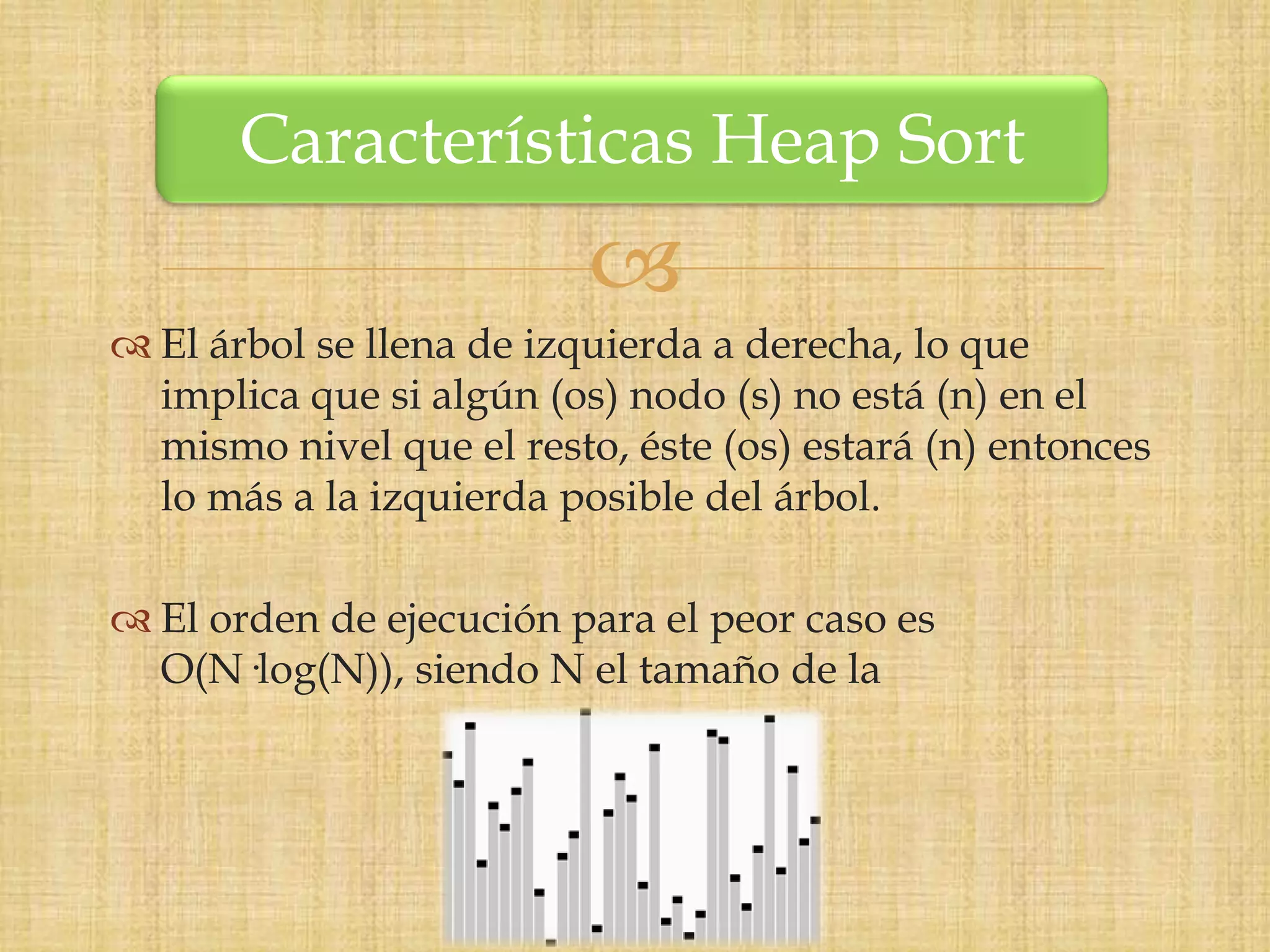 Características Heap Sort
                          
 El árbol se llena de izquierda a derecha, lo que
  implica que si algún (os) nodo (s) no está (n) en el
  mismo nivel que el resto, éste (os) estará (n) entonces
  lo más a la izquierda posible del árbol.

 El orden de ejecución para el peor caso es
  O(N·log(N)), siendo N el tamaño de la
 
