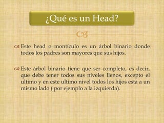 ¿Qué es un Head?
                         
 Este head o montículo es un árbol binario donde
  todos los padres son mayores que sus hijos.

 Este árbol binario tiene que ser completo, es decir,
  que debe tener todos sus niveles llenos, excepto el
  ultimo y en este ultimo nivel todos los hijos esta a un
  mismo lado ( por ejemplo a la izquierda).
 