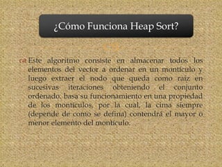 ¿Cómo Funciona Heap Sort?

                       
 Este algoritmo consiste en almacenar todos los
  elementos del vector a ordenar en un montículo y
  luego extraer el nodo que queda como raíz en
  sucesivas iteraciones obteniendo el conjunto
  ordenado. basa su funcionamiento en una propiedad
  de los montículos, por la cual, la cima siempre
  (depende de como se defina) contendrá el mayor o
  menor elemento del montículo.
 