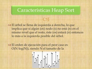 Características Heap Sort
                          
 El árbol se llena de izquierda a derecha, lo que
  implica que si algún (os) nodo (s) no está (n) en el
  mismo nivel que el resto, éste (os) estará (n) entonces
  lo más a la izquierda posible del árbol.

 El orden de ejecución para el peor caso es
  O(N·log(N)), siendo N el tamaño de la
 