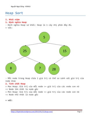 Nguyễn Ngọc Dũng - HCMUS



Heap Sort
I. Khái niệm
1. Định nghĩa Heap
- Định nghĩa Heap sơ khởi: Heap là 1 cây nhị phân đầy đủ.
+ vd1:




- Mỗi node trong Heap chứa 1 giá trị có thể so sánh với giá trị của
node khác
2. Tính chất Heap
+ Max Heap: Giá trị của mỗi node >= giá trị của các node con nó
=> Node lớn nhất là node gốc
+ Min Heap: Giá trị của mỗi node <= giá trị của các node con nó
=> Node nhỏ nhất là node gốc

+ vd2:




    https://ilaptrinh.wordpress.com/2013/01/11/heap-sort/    Page 1
 