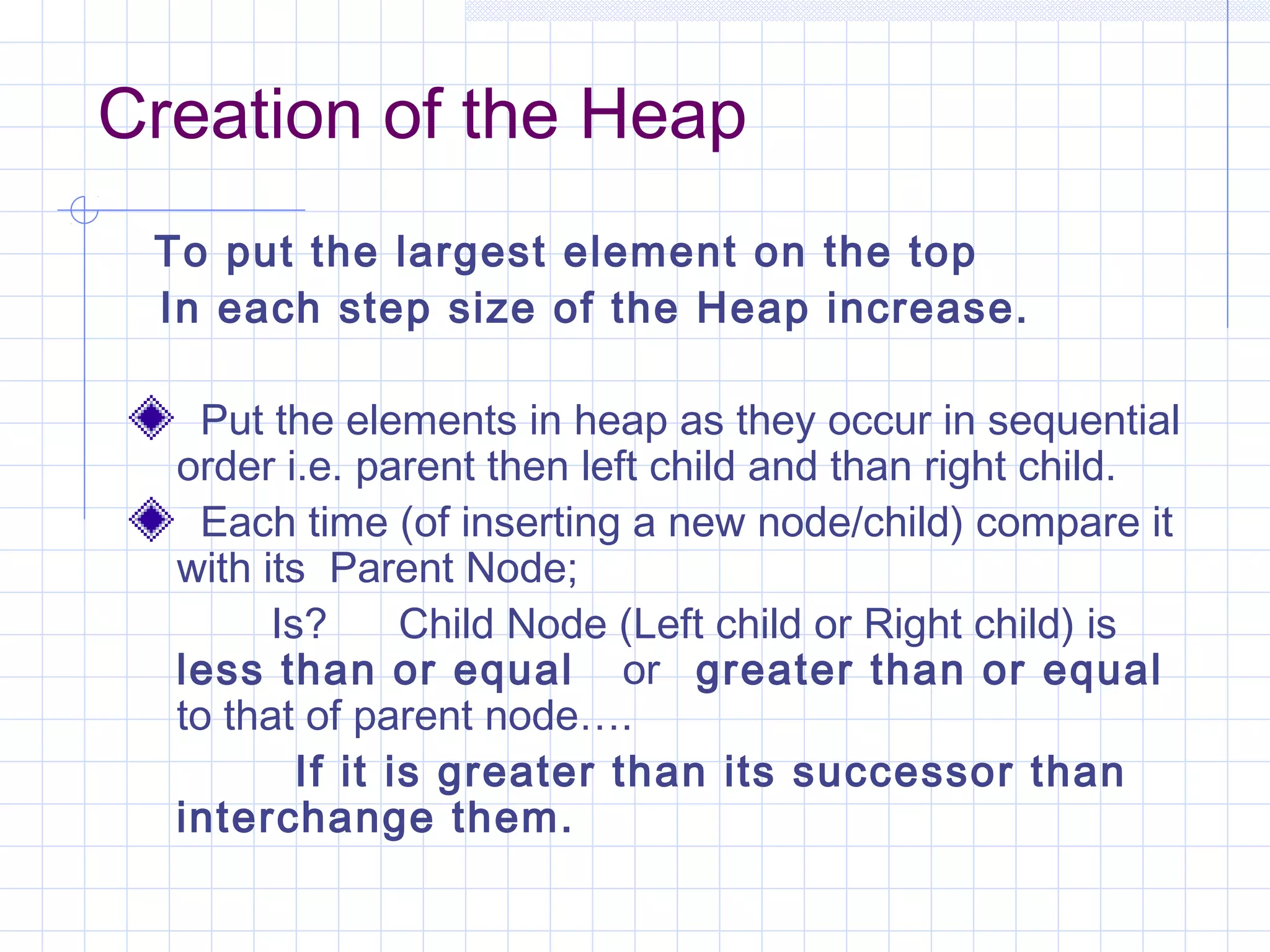 Creation of the Heap
 To put the largest element on the top
 In each step size of the Heap increase.

    Put the elements in heap as they occur in sequential
  order i.e. parent then left child and than right child.
    Each time (of inserting a new node/child) compare it
  with its Parent Node;
        Is?      Child Node (Left child or Right child) is
  less than or equal or greater than or equal
  to that of parent node….
          If it is greater than its successor than
  interchange them.
 