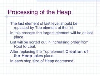 Processing of the Heap
The last element of last level should be
  replaced by Top element of the list.
In this process the largest element will be at last
  place
List will be sorted out in increasing order from
  Root to Leaf.
After replacing the Top element Creation of
  the Heap takes place.
In each step size of Heap decreased.
 