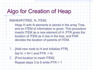 Algo for Creation of Heap
INSHEAP(TREE, N, ITEM)
   Heap H with N elements is stored in the array Tree,
   and an ITEM of information is given. This procedure
   inserts ITEM as a new element of H. PTR gives the
   location of ITEM as it rise in the tree, and PAR
   denotes the location of parents of ITEM.

1. [Add new node to H and initialize PTR]
   Set N := N+1 and PTR := N
2. [Find location to insert ITEM]
   Repeat steps 3 to 6 while PTR < 1
 