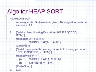 Algo for HEAP SORT
HEAPSORT(A, N)
    An array A with N elements is given. This algorithm sorts the
    elements of A.

1.   [Build a Heap H, using Procedure INSHEAP(TREE, N,
     ITEM) ]
     Repeat for J = 1 to N-1:
                Call INSHEAP(A, J, A[J+1]).
     [End of loop]
2.   [Sort A by repeatedly deleting the root of H, using procedure
      DELHEAP(TREE, N, ITEM) ]
     Repeat while N > 1:
       (a)      Call DELHEAP(A, N, ITEM).
       (b)      Set A[N+1] := ITEM.
     [End of loop.]
3.   Exit.
 