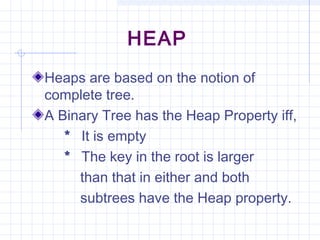 HEAP
Heaps are based on the notion of
complete tree.
A Binary Tree has the Heap Property iff,
   * It is empty
   * The key in the root is larger
     than that in either and both
     subtrees have the Heap property.
 