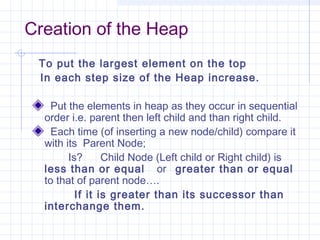 Creation of the Heap
 To put the largest element on the top
 In each step size of the Heap increase.

    Put the elements in heap as they occur in sequential
  order i.e. parent then left child and than right child.
    Each time (of inserting a new node/child) compare it
  with its Parent Node;
        Is?      Child Node (Left child or Right child) is
  less than or equal or greater than or equal
  to that of parent node….
          If it is greater than its successor than
  interchange them.
 
