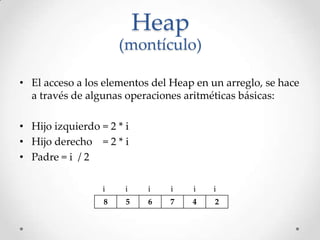 Heap
(montículo)
• El acceso a los elementos del Heap en un arreglo, se hace
a través de algunas operaciones aritméticas básicas:
• Hijo izquierdo = 2 * i
• Hijo derecho = 2 * i
• Padre = i / 2
8 5 6 7 4 2
ii i i i i
 