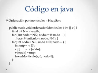 // Ordenación por montículos – HeapSort
public static void ordenacionMonticulos ( int [] v ) {
final int N = v.length;
for ( int nodo = N/2; nodo >= 0; nodo -- ){
hacerMonticulo(v, nodo, N-1); }
for( int nodo = N-1; nodo >= 0; nodo -- ) {
int tmp = v [0];
v[0] = v [nodo];
v [nodo] = tmp;
hacerMonticulo(v, 0, nodo-1);
}
}
Código en java
 