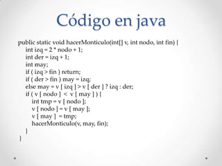 Código en java
public static void hacerMonticulo(int[] v, int nodo, int fin) {
int izq = 2 * nodo + 1;
int der = izq + 1;
int may;
if ( izq > fin ) return;
if ( der > fin ) may = izq;
else may = v [ izq ] > v [ der ] ? izq : der;
if ( v [ nodo ] < v [ may ] ) {
int tmp = v [ nodo ];
v [ nodo ] = v [ may ];
v [ may ] = tmp;
hacerMonticulo(v, may, fin);
}
}
 