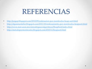 REFERENCIAS
• http://jorgep.blogspot.com/2010/09/ordenacion-por-monticulos-heap-sort.html
• http://alguienenlafisi.blogspot.com/2011/10/ordenamiento-por-monticulos-heapsort.html
• http://www.mat.uson.mx/omrodriguez/algoritmos/HeapSort/index.html
• http://metodopormonticulos.blogspot.com/2010/11/heapsort.html
 