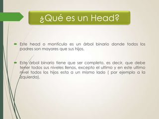 ¿Qué es un Head?
 Este head o montículo es un árbol binario donde todos los
padres son mayores que sus hijos.

 Este árbol binario tiene que ser completo, es decir, que debe
tener todos sus niveles llenos, excepto el ultimo y en este ultimo
nivel todos los hijos esta a un mismo lado ( por ejemplo a la
izquierda).

 