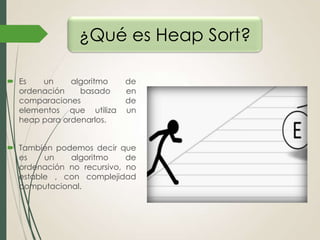¿Qué es Heap Sort?
 Es
un
algoritmo
ordenación
basado
comparaciones
elementos que utiliza
heap para ordenarlos.

de
en
de
un

 También podemos decir que
es
un
algoritmo
de
ordenación no recursivo, no
estable , con complejidad
computacional.

 