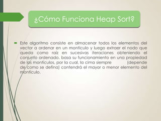¿Cómo Funciona Heap Sort?
 Este algoritmo consiste en almacenar todos los elementos del
vector a ordenar en un montículo y luego extraer el nodo que
queda como raíz en sucesivas iteraciones obteniendo el
conjunto ordenado. basa su funcionamiento en una propiedad
de los montículos, por la cual, la cima siempre
(depende
de como se defina) contendrá el mayor o menor elemento del
montículo.

 