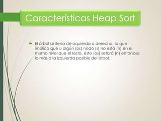 Características Heap Sort
 El árbol se llena de izquierda a derecha, lo que
implica que si algún (os) nodo (s) no está (n) en el
mismo nivel que el resto, éste (os) estará (n) entonces
lo más a la izquierda posible del árbol.

 